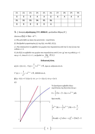 5
21. 22. 23. 24. 25. 26. 27. 28. 29. 30.
Σ Σ Σ Λ Λ Σ Λ Λ Λ Λ
31. 32. 33. 34. 35. 36.
Σ Σ Σ Σ Σ Λ
1. [ Άσκηση αξιολόγησης 241, ΘΕΜΑ Β , φυλλαδίου Μέρος Β΄ ]
Δίνεται η f(x) = lnx – e1-x .
α ) Να μελετηθεί ως προς την μονοτονία – κυρτότητα.
β ) Να βρεθεί η εφαπτομένη (ε) της f(x) στο Μ(1, f(1)).
γ ) Να υπολογιστεί το εμβαδόν του χωρίου που περικλείεται από την Cf την (ε) και την
ευθεία x = 2.
δ ) Αν Ε(λ) το εμβαδόν του χωρίου που περικλείεται από Cf τον χχ΄ και τις ευθείες χ = 1
και χ = λ , όπου 0 < λ < 1 , να βρεθεί το )(Elim 
 
 0
Ενδεικτική Λύση
α ) Α = (0,+∞) , f΄(x) = 0
1 1
 x
e
x
, άρα γν. αύξουσα στο Α.
f΄΄(x) = 0
1 1
2
 x
e
x
, ΚΟΙΛΗ στο Α.
β ) y – f(1) = f ΄(1)(x-1)  y + 1 = 2(x-1)  y = 2x-3.
γ )
Το ζητούμενο εμβαδόν λόγω
κυρτότητας της f(x) είναι ίσο με :
Ε = 


2
1
1
32 dx)exlnx( x
Άρα επειδή ,
.
e
dx)e(dxe xx 1
1
2
1
2
1
11
 

1222
1
2
1
 ln]xxlnx[dxxln
 