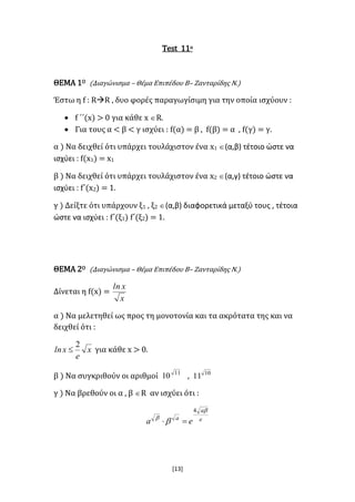 [13]
Test 11ο
ΘΕΜΑ 1Ο (Διαγώνισμα – Θέμα Επιπέδου Β– Ζανταρίδης Ν.)
Έστω η f : RR , δυο φορές παραγωγίσιμη για την οποία ισχύουν :
 f ΄΄(x) > 0 για κάθε x R.
 Για τους α < β < γ ισχύει : f(α) = β , f(β) = α , f(γ) = γ.
α ) Να δειχθεί ότι υπάρχει τουλάχιστον ένα x1 (α,β) τέτοιο ώστε να
ισχύει : f(x1) = x1
β ) Να δειχθεί ότι υπάρχει τουλάχιστον ένα x2 (α,γ) τέτοιο ώστε να
ισχύει : f΄(x2) = 1.
γ ) Δείξτε ότι υπάρχουν ξ1 , ξ2 (α,β) διαφορετικά μεταξύ τους , τέτοια
ώστε να ισχύει : f΄(ξ1) f΄(ξ2) = 1.
ΘΕΜΑ 2Ο (Διαγώνισμα – Θέμα Επιπέδου Β– Ζανταρίδης Ν.)
Δίνεται η f(x) =
x
xln
α ) Να μελετηθεί ως προς τη μονοτονία και τα ακρότατα της και να
δειχθεί ότι :
x
e
xln
2
 για κάθε x > 0.
β ) Να συγκριθούν οι αριθμοί 11
10 , 10
11
γ ) Να βρεθούν οι α , β R αν ισχύει ότι :
e
a
a
ea



4

 