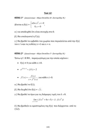 [14]
Test 12ο
ΘΕΜΑ 1Ο (Διαγώνισμα – Θέμα Επιπέδου Β– Ζανταρίδης Ν.)
Δίνεται η f(x) =





00
02
x,
x,)x(lnx
,
α ) να αποδειχθεί ότι είναι συνεχής στο 0.
β ) Να υπολογιστεί η f΄(x).
γ ) Να βρεθεί το εμβαδόν του χωρίου που περικλείεται από την f(x)
τον x ΄x και τις ευθείες x =1 και x = e.
ΘΕΜΑ 2Ο (Διαγώνισμα – Θέμα Επιπέδου Γ– Ζανταρίδης Ν.)
Έστω η f : RR , παραγωγίσιμη για την οποία ισχύουν :
 f(x) ≠ 0 για κάθε x >0.
 2111

)(fe )(f

)x(fx
)x(f
)x(f 2

 για κάθε x > 0.
α ) Να βρεθεί το f(1).
β ) Να δειχθεί ότι f(x) = x .
γ ) Να βρεθεί το όριο για τις διάφορες τιμές του λ R.
))x(f)xx(f(lim
x
22
54 


δ ) Να βρεθούν οι εφαπτομένες της f(x) που διέρχονται από το
(3,2).
 