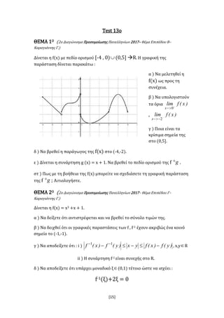 [15]
Test 13ο
ΘΕΜΑ 1Ο (2o Διαγώνισμα Προσομοίωσης Πανελληνίων 2017– Θέμα Επιπέδου Β–
Καραγιάννης Γ.)
Δίνεται η f(x) με πεδίο ορισμού [-4 , 0) (0,5] R. Η γραφική της
παράσταση δίνεται παρακάτω :
α ) Να μελετηθεί η
f(x) ως προς τη
συνέχεια.
β ) Να υπολογιστούν
τα όρια )x(flim
x 
 0
, )x(flim
x 
 2
γ ) Ποια είναι τα
κρίσιμα σημεία της
στο (0,5].
δ ) Να βρεθεί η παράγωγος της f(x) στο (-4,-2).
ε ) Δίνεται η συνάρτηση g (x) = x + 1. Να βρεθεί το πεδίο ορισμού της f g .
στ ) Πως με τη βοήθεια της f(x) μπορείτε να σχεδιάσετε τη γραφική παράσταση
της f g ; Αιτιολογήστε.
ΘΕΜΑ 2Ο (2o Διαγώνισμα Προσομοίωσης Πανελληνίων 2017– Θέμα Επιπέδου Γ–
Καραγιάννης Γ.)
Δίνεται η f(x) = x3 +x + 1.
α ) Να δείξετε ότι αντιστρέφεται και να βρεθεί το σύνολο τιμών της.
β ) Να δειχθεί ότι οι γραφικές παραστάσεις των f , f-1 έχουν ακριβώς ένα κοινό
σημείο το (-1,-1).
γ ) Να αποδείξετε ότι : i ) )y(f)x(fyx)y(f)x(f   11
, x,yR
ii ) Η συνάρτηση f-1 είναι συνεχής στο R.
δ ) Να αποδείξετε ότι υπάρχει μοναδικό ξ(0,1) τέτοιο ώστε να ισχύει :
f-1(ξ)+2ξ = 0
 