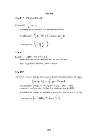 [17]
Test 14ο
ΘΕΜΑ 1Ο ( ΕΥΚΛΕΙΔΗΣ Β΄ τ.68 )
Δίνεται η f(x) = x
x
x
e
, χ > 0.
α ) να μελετήσετε ως προς τη μονοτονία και τα ακρότατα.
β ) να δείξετε ότι : exf
e
 )(
4
2
, για κάθε χ[
2
1
,2]
γ ) να δείξετε ότι : e
x
ee
x
x
2
3
8
3 2
2
1
2
  .
ΘΕΜΑ 2Ο
Έστω f(x) = (x-1000)100 + x100 , χ .
α ) εξετάστε την ως προς τη μονοτονία και τα ακρότατα.
β ) να δειχθεί ότι : 1000100 > 900100 + 100100
ΘΕΜΑ 3Ο
Έστω f(x) με συνεχή δεύτερη παράγωγο στο R για την οποία υποθέτουμε ότι ισχύει,
f(x+1) - f(x) =
2
2
x
για κάθε xR.
α ) να δείξετε ότι υπάρχει ένας τουλάχιστον xο(0,1) τέτοιος ώστε η
εφαπτομένη της Cf στο Μ(xο , f(xο)) να είναι παράλληλη στην ψ =2018.
β ) να δείξετε ότι υπάρχει μια τουλάχιστον πιθανή θέση σημείου καμπής της f(x).
γ ) να δείξετε ότι )(fdx)x(f)x( 02018
1
0
 .
 