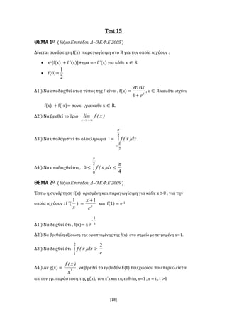 [18]
Test 15
ΘΕΜΑ 1Ο (Θέμα Επιπέδου Δ–Ο.Ε.Φ.Ε 2005 )
Δίνεται συνάρτηση f(x) παραγωγίσιμη στο R για την οποία ισχύουν :
 ex[f(x) + f ΄(x)]+ημx = - f ΄(x) για κάθε x  R
 f(0)=
2
1
Δ1 ) Να αποδειχθεί ότι ο τύπος της f είναι , f(x) = x
e
x
1

, x  R και ότι ισχύει
f(x) + f(-x)= συνx ,για κάθε x  R.
Δ2 ) Να βρεθεί το όριο )x(flim
x 
Δ3 ) Να υπολογιστεί το ολοκλήρωμα Ι = 

2
2


dx)x(f .
Δ4 ) Να αποδειχθεί ότι , 0 ≤ 
2
0

dx)x(f ≤
4

ΘΕΜΑ 2Ο (Θέμα Επιπέδου Δ–Ο.Ε.Φ.Ε 2009 )
Έστω η συνάρτηση f(x) ορισμένη και παραγωγίσιμη για κάθε x >0 , για την
οποία ισχύουν : f ΄(
x
1
) = x
e
x 1
και f(1) = e-1
Δ1 ) Να δειχθεί ότι , f(x)= x xe
1

Δ2 ) Να βρεθεί η εξίσωση της εφαπτομένης της f(x) στο σημείο με τετμημένη x=1.
Δ3 ) Να δειχθεί ότι 
2
1
dx)x(f >
e
2
Δ4 ) Αν g(x) = 3
x
)x(f
, να βρεθεί το εμβαδόν Ε(t) του χωρίου που περικλείεται
απ την γρ. παράσταση της g(x), τον x΄x και τις ευθείες x=1 , x = t , t >1
 