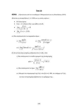 [19]
Test 16
ΘΕΜΑ ( Προτείνεται από τον συνάδερφο Γ.Μπαρακλιανό για τις Πανελλήνιες 2019)
Δίνονται οι συναρτήσεις f , h : RR για τις οποίες ισχύουν :
 Η f είναι άρτια
 f (x) – x2 ≤ h(x) ≤ f(x) για κάθε x στο R.
 8
240

 x
)x(f
lim
x
 )(f)x(flim
x
0
0


α ) Να υπολογιστούν τα παρακάτω όρια :
ι )
)x(f
x
lim
x
2
0


ιι )
x)x(f
x)x(fx
lim
x 
 
 0
ιιι ) ]
)x(f)x(f
)x(f
)x(f[lim
x 3
3 20 




β ) Αν η f (x) είναι γνησίως αύξουσα στο (-∞,0] , τότε
ι ) Να υπολογιστεί το πεδίο ορισμού της συνάρτησης
g(x) = )x(h
)x(f
)x(f

1
ιι ) Να υπολογιστεί το όριο
)x(h
)x(h
lim
x

0
ιιι ) Θεωρώ τον περιορισμό της f (x) στο [0,+∞) R , αν υπάρχει η f-1(x) ,
σε ποιο τεταρτημόριο βρίσκεται το γράφημα της ;
 