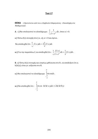 [20]
Test 17
ΘΕΜΑ ( Προτείνεται από τον κ. Σύμβουλο Ι.Καραγιάννη – Επανάληψη στα
Μαθηματικά)
Α. ι ) Να υπολογιστεί το ολοκλήρωμα : 
 
a
a
x
dx
e1
1
, όπου α > 0.
ιι ) Έστω f(x) συνεχής στο [-α , α], α > 0 και άρτια .
Να αποδειχθεί ότι  


a
a
a
dx)x(fdx)x(f
0
2
ιιι ) Για την παραπάνω f, να αποδειχθεί ότι :  



a
a
a
x
dx)x(fdx
e
)x(f
01
.
Β. ι ) Έστω h(x) συνεχής και γνησίως φθίνουσα στο R , να αποδείξετε ότι η
h(h(x)) είναι γν. αύξουσα στο R.
ιι ) Να υπολογιστεί το ολοκλήρωμα 

2
2


xdx.
ιιι ) Να αποδειχθεί ότι : 


2
2
02


 ))(h(hdx))x(h(hx
 