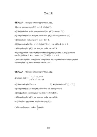 [22]
Test 19ο
ΘΕΜΑ 1Ο ( Οδηγός Επανάληψης θέμα 3.11 )
Δίνεται η συνάρτηση f(x) = ex -1 + ln(x+1).
α ) Να βρεθεί το πεδίο ορισμού της f(x) , η f ΄(x) και η f ΄΄(x).
β ) Να μελετηθεί ως προς τη μονοτονία η f(x) και να βρεθεί το f(Α).
γ ) Να λυθεί η εξίσωση : ex + ln(x+1) = 1.
δ ) Να αποδειχθεί ότι : e –x(1- ln(x+1)) > 1 , για κάθε -1 < x < 0.
ε ) Να μελετηθεί η f(x) ως προς τα κοίλα και τα Σ.Κ.
στ ) Να βρεθεί η εξίσωση της εφαπτομένης της f(x) στο Α(0, f(0)) και να
αποδειχθεί ότι : 1 + e –x ln(x+1) > (2x+1)e –x , x > 0.
ζ ) Να υπολογιστεί το εμβαδόν του χωρίου που περικλείεται απ την f(x) την
εφαπτομένη της στο Α και την ευθεία x = 1.
ΘΕΜΑ 2Ο ( Οδηγός Επανάληψης θέμα 1.42 )
Δίνεται η f(x) =





0,13
0,3
23
2
xxx
xax
α ) Να αποδειχθεί ότι α = 1. β ) Να βρεθούν οι f ΄(x) , f ΄΄(x).
γ ) Να μελετηθεί ως προς τη μονοτονία και τα ακρότατα,
δ ) Να βρεθεί η εφαπτομένη της f(x) στο Μ(0, f(0)).
ε ) Να μελετηθεί η f(x) ως προς τα κοίλα και τα Σ.Κ.
στ ) Να γίνει η γραφική παράσταση της f(x).
ζ ) Να υπολογιστεί το Ι = 
1
0
)( dxxf
 