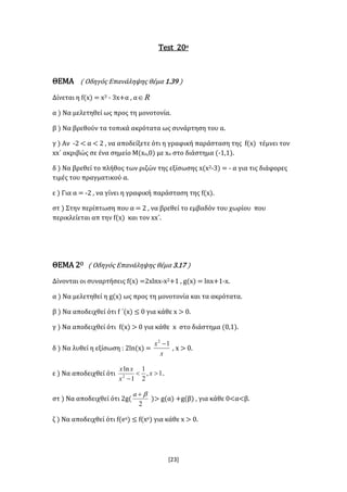 [23]
Test 20ο
ΘΕΜΑ ( Οδηγός Επανάληψης θέμα 1.39 )
Δίνεται η f(x) = x3 - 3x+α , α R
α ) Να μελετηθεί ως προς τη μονοτονία.
β ) Να βρεθούν τα τοπικά ακρότατα ως συνάρτηση του α.
γ ) Αν -2 < α < 2 , να αποδείξετε ότι η γραφική παράσταση της f(x) τέμνει τον
xx΄ ακριβώς σε ένα σημείο Μ(xο,0) με xο στο διάστημα (-1,1).
δ ) Να βρεθεί το πλήθος των ριζών της εξίσωσης x(x2-3) = - α για τις διάφορες
τιμές του πραγματικού α.
ε ) Για α = -2 , να γίνει η γραφική παράσταση της f(x).
στ ) Στην περίπτωση που α = 2 , να βρεθεί το εμβαδόν του χωρίου που
περικλείεται απ την f(x) και τον xx΄.
ΘΕΜΑ 2Ο ( Οδηγός Επανάληψης θέμα 3.17 )
Δίνονται οι συναρτήσεις f(x) =2xlnx-x2+1 , g(x) = lnx+1-x.
α ) Να μελετηθεί η g(x) ως προς τη μονοτονία και τα ακρότατα.
β ) Να αποδειχθεί ότι f ΄(x) ≤ 0 για κάθε x > 0.
γ ) Να αποδειχθεί ότι f(x) > 0 για κάθε x στο διάστημα (0,1).
δ ) Να λυθεί η εξίσωση : 2ln(x) =
x
x 12

, x > 0.
ε ) Να αποδειχθεί ότι 1,
2
1
1
ln
2


x
x
xx
.
στ ) Να αποδειχθεί ότι 2g(
2
a
)> g(α) +g(β) , για κάθε 0<α<β.
ζ ) Να αποδειχθεί ότι f(ex) ≤ f(xe) για κάθε x > 0.
 