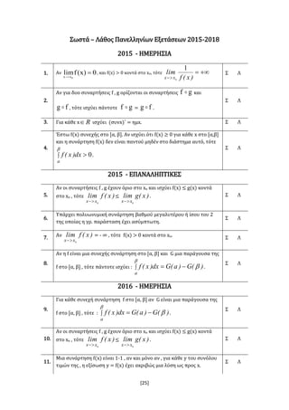 [25]
Σωστά – Λάθος Πανελληνίων Εξετάσεων 2015-2018
2015 - ΗΜΕΡΗΣΙΑ
1. Αν 0)x(flim
0xx

, και f(x) > 0 κοντά στο xο, τότε 
 )x(f
lim
xx
1
0
Σ Λ
2.
Αν για δυο συναρτήσεις f , g ορίζονται οι συναρτήσεις gf  και
fg  , τότε ισχύει πάντοτε gf  = fg  .
Σ Λ
3. Για κάθε x R ισχύει (συνx)΄ = ημx. Σ Λ
4.
Έστω f(x) συνεχής στο [α, β]. Αν ισχύει ότι f(x) ≥ 0 για κάθε x στο [α,β]
και η συνάρτηση f(x) δεν είναι παντού μηδέν στο διάστημα αυτό, τότε
 

a
dx)x(f 0.
Σ Λ
2015 - ΕΠΑΝΑΛΗΠΤΙΚΕΣ
5.
Αν οι συναρτήσεις f , g έχουν όριο στο xο και ισχύει f(x) ≤ g(x) κοντά
στο xο , τότε )x(flim
xx 0
≤ )x(glim
xx 0
. Σ Λ
6.
Υπάρχει πολυωνυμική συνάρτηση βαθμού μεγαλυτέρου ή ίσου του 2
της οποίας η γρ. παράσταση έχει ασύμπτωτη.
Σ Λ
7. Αν )x(flim
xx 0
= - ∞ , τότε f(x) > 0 κοντά στο xο. Σ Λ
8.
Αν η f είναι μια συνεχής συνάρτηση στο [α, β] και G μια παράγουσα της
f στο [α, β] , τότε πάντοτε ισχύει :  


a
)(G)a(Gdx)x(f .
Σ Λ
2016 - ΗΜΕΡΗΣΙΑ
9.
Για κάθε συνεχή συνάρτηση f στο [α, β] αν G είναι μια παράγουσα της
f στο [α, β] , τότε :  


a
)(G)a(Gdx)x(f .
Σ Λ
10.
Αν οι συναρτήσεις f , g έχουν όριο στο xο και ισχύει f(x) ≤ g(x) κοντά
στο xο , τότε )x(flim
xx 0
≤ )x(glim
xx 0
. Σ Λ
11.
Μια συνάρτηση f(x) είναι 1-1 , αν και μόνο αν , για κάθε y του συνόλου
τιμών της , η εξίσωση y = f(x) έχει ακριβώς μια λύση ως προς x.
Σ Λ
 