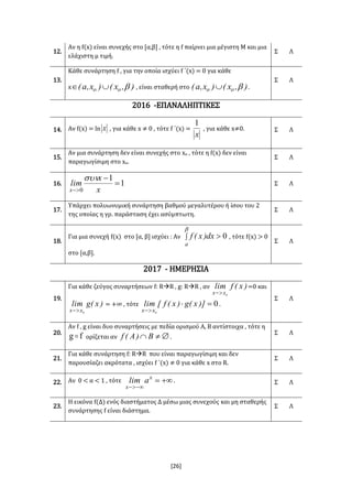 [26]
12.
Αν η f(x) είναι συνεχής στο [α,β] , τότε η f παίρνει μια μέγιστη Μ και μια
ελάχιστη μ τιμή.
Σ Λ
13.
Κάθε συνάρτηση f , για την οποία ισχύει f ΄(x) = 0 για κάθε
x ),x()x,a( oo  , είναι σταθερή στο ),x()x,a( oo  .
Σ Λ
2016 -ΕΠΑΝΑΛΗΠΤΙΚΕΣ
14. Αν f(x) = ln x , για κάθε x ≠ 0 , τότε f ΄(x) =
x
1
, για κάθε x≠0. Σ Λ
15.
Αν μια συνάρτηση δεν είναι συνεχής στο xο , τότε η f(x) δεν είναι
παραγωγίσιμη στο xο.
Σ Λ
16. 1
1
0


 x
x
lim
x

Σ Λ
17.
Υπάρχει πολυωνυμική συνάρτηση βαθμού μεγαλυτέρου ή ίσου του 2
της οποίας η γρ. παράσταση έχει ασύμπτωτη.
Σ Λ
18.
Για μια συνεχή f(x) στο [α, β] ισχύει : Αν  

a
dx)x(f 0 , τότε f(x) > 0
στο [α,β].
Σ Λ
2017 - ΗΜΕΡΗΣΙΑ
19.
Για κάθε ζεύγος συναρτήσεων f: RR , g: RR , αν )x(flim
xx 0
=0 και
)x(glim
xx 0
= +∞ , τότε 0
0


)]x(g)x(f[lim
xx
.
Σ Λ
20.
Αν f , g είναι δυο συναρτήσεις με πεδία ορισμού Α, Β αντίστοιχα , τότε η
fg  ορίζεται αν  B)A(f .
Σ Λ
21.
Για κάθε συνάρτηση f: RR που είναι παραγωγίσιμη και δεν
παρουσίαζει ακρότατα , ισχύει f ΄(x) ≠ 0 για κάθε x στο R.
Σ Λ
22. Αν 0 < α < 1 , τότε 

x
x
alim . Σ Λ
23.
Η εικόνα f(Δ) ενός διαστήματος Δ μέσω μιας συνεχούς και μη σταθερής
συνάρτησης f είναι διάστημα.
Σ Λ
 