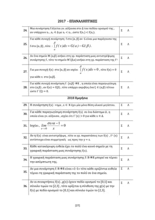 [27]
2017 - ΕΠΑΝΑΛΗΠΤΙΚΕΣ
24.
Μια συνάρτηση f λέγεται γν. αύξουσα στο Δ του πεδίου ορισμού της ,
αν υπάρχουν x1 , x2 Δ με x1 < x2 , ώστε f(x1) < f(x2).
Σ Λ
25.
Για κάθε συνεχή συνάρτηση f στο [α, β] αν G είναι μια παράγουσα της
f στο [α, β] , τότε :  


a
)(G)a(Gdx)x(f .
Σ Λ
26.
Αν ένα σημείο Μ (α,β) ανήκει στη γρ. παράσταση μιας αντιστρέψιμης
συνάρτησης f , τότε το σημείο Μ΄(β,α) ανήκει στη γρ. παράσταση της f-1
Σ Λ
27.
Για μια συνεχή f(x) στο [α, β] αν ισχύει  

a
dx)x(f 0 , τότε f(x) = 0
για κάθε x στο [α,β].
Σ Λ
28.
Για κάθε συνεχή συνάρτηση f : [α,β] R , η οποία είναι παραγωγίσιμη
στο (α,β) , αν f(α) = f(β) , τότε υπάρχει ακριβώς ένα ξ (α,β) τέτοιο
ώστε f ΄(ξ) = 0.
Σ Λ
2018 Ημερήσια
29. Η συνάρτηση f(x) =ημx , x  R έχει μία μόνο θέση ολικού μεγίστου. Σ Λ
30.
Για κάθε παραγωγίσιμη συνάρτηση f(x) σε ένα διάστημα Δ , η
οποία είναι γν. αύξουσα , ισχύει ότι f ΄(x) > 0 για κάθε x Δ.
Σ Λ
31. Ισχύει , 0
1
0


 x
x
lim
x

Σ Λ
32.
Αν η f(x) είναι αντιστρέψιμη , τότε οι γρ. παραστάσεις των f(x) , f-1 (x)
αντίστοιχα είναι συμμετρικές ως προς την y = x.
Σ Λ
33.
Κάθε κατακόρυφη ευθεία έχει το πολύ ένα κοινό σημείο με τη
γραφική παράσταση μιας συνάρτησης f(x).
Σ Λ
34.
Η γραφική παράσταση μιας συνάρτησης f: RR μπορεί να τέμνει
την ασύμπτωτη της.
Σ Λ
35.
Αν μια συνάρτηση f: RR είναι «1-1» τότε κάθε οριζόντια ευθεία
τέμνει τη γραφική παράσταση της το πολύ σε ένα σημείο.
Σ Λ
36.
Αν οι συναρτήσεις f(x) , g(x) έχουν πεδίο ορισμού το [0,1] και
σύνολο τιμών το [2,3] , τότε ορίζεται η σύνθεση της g(x) με την
f(x) με πεδίο ορισμού το [0,1] και σύνολο τιμών το [2,3].
Σ Λ
 