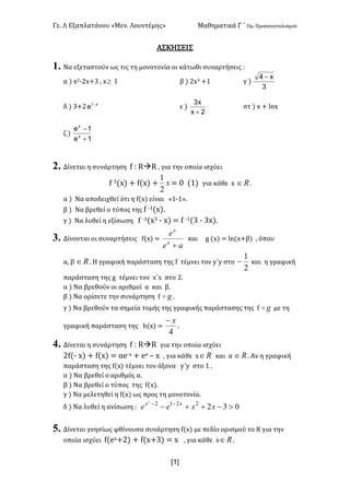 Γε< Λ Εξαπλατάνου «Μεν< Λουντέμης» Μαθηματικά Γ ΄ Ομ< Προσανατολισμού
x1]
ΑΣΚΗΣΕΙΣ
1. Να εξεταστούν ως τις τη μονοτονία οι κάτωθι συναρτήσεις H
α ) x@;@x+A : x³ ? β ) @xA +? γ )
3
x4 -
δ ) A+@ x1
e -
ε )
2x
x3
+
στ ) x + lnx
ζ )
1e
1e
x
x
+
-
2. Δίνεται η συνάρτηση f H RàR : για την οποία ισχύει
f A(x) + f(x) + x
2
1
= > (?) για κάθε x oÎ <
α ) Να αποδειχθεί ότι η f(x) είναι «?;?»<
β ) Να βρεθεί ο τύπος της f ;?(x)<
γ ) Να λυθεί η εξίσωση f ;?(xA ; x) = f ;?(A ; Ax)<
3. Δίνονται οι συναρτήσεις f(x) =
ae
e
x
x
+
και g (x) = ln(x+β) : όπου
α: β oÎ < Η γραφική παράσταση της f τέμνει τον y΄y στο
2
1
- και η γραφική
παράσταση της g τέμνει τον x΄x στο @<
α ) Να βρεθούν οι αριθμοί α και β<
β ) Να ορίσετε την συνάρτηση f go <
γ ) Να βρεθούν τα σημεία τομής της γραφικής παράστασης της f go με τη
γραφική παράσταση της h(x) =
4
x-
<
4. Δίνεται η συνάρτηση f H RàR για την οποία ισχύει
@f(; x) + f(x) = αe;x + ex t x : για κάθε x oÎ και α oÎ < Αν η γραφική
παράσταση της f(x) τέμνει τον άξονα y΄y στο ? <
α ) Να βρεθεί ο αριθμός α<
β ) Να βρεθεί ο τύπος της f(x)<
γ ) Να μελετηθεί η f(x) ως προς τη μονοτονία<
δ ) Να λυθεί η ανίσωση H 03222122
>-++- --
xxee xx
5. Δίνεται γνησίως φθίνουσα συνάρτηση f(x) με πεδίο ορισμού το R για την
οποία ισχύει f(ex+@) + f(x+A) = x : για κάθε x oÎ <
 