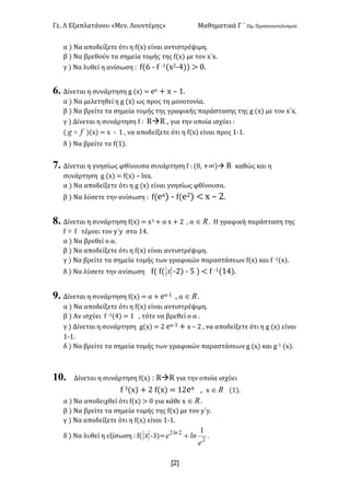 Γε< Λ Εξαπλατάνου «Μεν< Λουντέμης» Μαθηματικά Γ ΄ Ομ< Προσανατολισμού
x2]
α ) Να αποδείξετε ότι η f(x) είναι αντιστρέψιμη<
β ) Να βρεθούν τα σημεία τομής της f(x) με τον x΄x<
γ ) Να λυθεί η ανίσωση H f(D ; f ;?(x@;B)) > ><
6. Δίνεται η συνάρτηση g (x) = ex + x t ?<
α ) Να μελετηθεί η g (x) ως προς τη μονοτονία<
β ) Να βρείτε τα σημεία τομής της γραφικής παράστασης της g (x) με τον x΄x<
γ ) Δίνεται η συνάρτηση f H RàR : για την οποία ισχύει H
( fg o )(x) = x ; ? : να αποδείξετε ότι η f(x) είναι προς ?;?<
δ ) Να βρείτε το f(?)<
7. Δίνεται η γνησίως φθίνουσα συνάρτηση f H (>: +∞)à R καθώς και η
συνάρτηση g (x) = f(x) t lnx<
α ) Να αποδείξετε ότι η g (x) είναι γνησίως φθίνουσα<
β ) Να λύσετε την ανίσωση H f(ex) ; f(e@) < x t @<
8. Δίνεται η συνάρτηση f(x) = xA + α x + @ : α oÎ < Η γραφική παράσταση της
f o f τέμνει τον y΄y στο ?B<
α ) Να βρεθεί ο α<
β ) Να αποδείξετε ότι η f(x) είναι αντιστρέψιμη<
γ ) Να βρείτε τα σημεία τομής των γραφικών παραστάσεων f(x) και f ;?(x)<
δ ) Να λύσετε την ανίσωση f( f( x ;@) ; C ) < f ;?(?B)<
9. Δίνεται η συνάρτηση f(x) = α + ex;? : α oÎ <
α ) Να αποδείξετε ότι η f(x) είναι αντιστρέψιμη<
β ) Αν ισχύει f ;?(B) = ? : τότε να βρεθεί ο α <
γ ) Δίνεται η συνάρτηση g(x) = @ ex;A + x t @ : να αποδείξετε ότι η g (x) είναι
?;?<
δ ) Να βρείτε τα σημεία τομής των γραφικών παραστάσεων g (x) και g;? (x)<
10. Δίνεται η συνάρτηση f(x) H RàR για την οποία ισχύει
f A(x) + @ f(x) = ?@ex : x oÎ (?)<
α ) Να αποδειχθεί ότι f(x) > > για κάθε x oÎ <
β ) Να βρείτε τα σημεία τομής της f(x) με τον y΄y<
γ ) Να αποδείξετε ότι η f(x) είναι ?;?<
δ ) Να λυθεί η εξίσωση H f( x ;A)= 2
22 1
e
lne ln
+ <
 