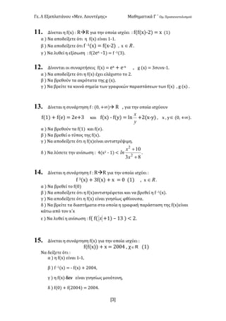 Γε< Λ Εξαπλατάνου «Μεν< Λουντέμης» Μαθηματικά Γ ΄ Ομ< Προσανατολισμού
x3]
11. Δίνεται η f(x) H RàR για την οποία ισχύει H f(f(x);@) = x (?)
α ) Να αποδείξετε ότι η f(x) είναι ?;?<
β ) Να αποδείξετε ότι f ;?(x) = f(x;@) : x oÎ <
γ ) Να λυθεί η εξίσωση H f(@ex ;?) = f ;?(A)<
12. Δίνονται οι συναρτήσεις f(x) = ex + e;x : g (x) = Aσυνx;?<
α ) Να αποδείξετε ότι η f(x) έχει ελάχιστο το @<
β ) Να βρεθούν τα ακρότατα της g (x)<
γ ) Να βρείτε τα κοινά σημεία των γραφικών παραστάσεων των f(x) : g (x) <
13. Δίνεται η συνάρτηση f H (>: +∞)à R : για την οποία ισχύουν
f(?) + f(e) = @e+A και f(x) ; f(y) = ln
y
x
+@(x;y) : x : yÎ (>: +∞)<
α ) Να βρεθούν τα f(?) και f(e)<
β ) Να βρεθεί ο τύπος της f(x)<
γ ) Να αποδείξετε ότι η f(x)είναι αντιστρέψιμη<
δ ) Να λύσετε την ανίσωση H B(x@ ; ?) <
83
10
2
2
+
+
x
x
ln <
14. Δίνεται η συνάρτηση f H RàR για την οποία ισχύει H
f A(x) + Af(x) + x = > (?) : x oÎ <
α ) Να βρεθεί το f(>)
β ) Να αποδείξετε ότι η f(x)αντιστρέφεται και να βρεθεί η f ;?(x)<
γ ) Να αποδείξετε ότι η f(x) είναι γνησίως φθίνουσα<
δ ) Να βρείτε τα διαστήματα στα οποία η γραφική παράσταση της f(x)είναι
κάτω από τον x΄x
ε ) Να λυθεί η ανίσωση H f( f( x +?) t ?A ) < @<
15. Δίνεται η συνάρτηση f(x) για την οποία ισχύει H
f(f(x)) + x = @>>B : χ RÎ (?)
Να δείξετε ότι H
α ) η f(x) είναι ?;?:
β ) f ;?(x) = ; f(x) + @>>B:
γ ) η f(x) δεν είναι γνησίως μονότονη:
δ ) f(>) + f(@>>B) = @>>B<
 
