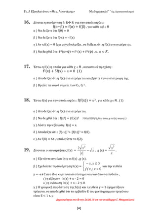 Γε< Λ Εξαπλατάνου «Μεν< Λουντέμης» Μαθηματικά Γ ΄ Ομ< Προσανατολισμού
x4]
16. Δίνεται η συνάρτηση f H Rà R για την οποία ισχύει H
f(α+β) = f(α) + f(β) : για κάθε α,β RÎ
α ) Να δείξετε ότι f(>) = >
β ) Να δείξετε ότι f(;x) = ; f(x)
γ ) Αν η f(x) = > έχει μοναδική ρίζα : να δείξετε ότι η f(x) αντιστρέφεται<
δ ) Να δειχθεί ότι H f;?(x+ψ) = f;?(x) + f;?(ψ) : x : ψ oÎ <
17. Έστω η f(x) η οποία για κάθε χ RÎ : ικανοποιεί τη σχέση H
fA(x) + Cf(x) + x = > (?)
α ) Αποδείξτε ότι η f(x) αντιστρέφεται και βρείτε την αντίστροφη της<
β ) Βρείτε τα κοινά σημεία των Cf : Cf
;?<
18. Έστω f(x) για την οποία ισχύει H f(f(x)) = x A : για κάθε χ RÎ < (?)
α ) Αποδείξτε ότι η f(x) αντιστρέφεται<
β ) Να δειχθεί ότι H f(xA) = (f(x))A ΥΠΟΔΕΙΞΗ β ) βάλε όπου χ το f(x) στην (?)
γ ) Λύστε την εξίσωση H f(x) = x<
δ ) Αποδείξτε ότι H [f(;?)]A+ [f(?)]A = f(>)<
ε ) Αν f(F) = DB : υπολογίστε το f(@)<
19. Δίνονται οι συναρτήσεις f(x) = x
x
x
-
3
2
: g (x) =
x
x3
<
α ) Εξετάστε αν είναι ίσες οι f(x) : g (x)<
β ) Σχεδιάστε τη συνάρτηση h(x) =
î
í
ì
>
£-
0
0
x),x(f
x,x
και την ευθεία
y = ;x+@ στο ίδιο καρτεσιανό σύστημα και κατόπιν να λυθούν :
ι ) η εξίσωση h(x) + x t @ = >
ιι ) η ανίσωση h(x) + x t @ ≤ >
γ ) Η γραφική παράσταση της h(x) και η ευθεία y = ? σχηματίζουν
τρίγωνο: να αποδειχθεί ότι το εμβαδόν Ε του μικτόγραμμου τριγώνου
είναι Ε < ? τ< μ
Δημοσιεύτηκε στο fb την @B<>D<?F απ τον συνάδερφο Γ< Μπαρακλιανό
 