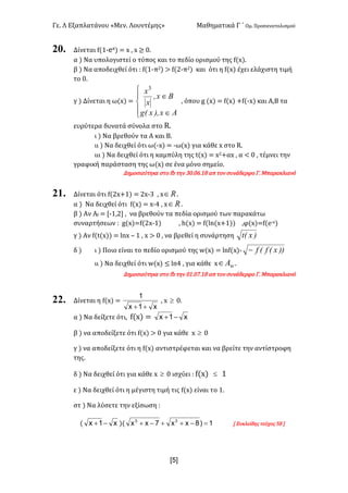 Γε< Λ Εξαπλατάνου «Μεν< Λουντέμης» Μαθηματικά Γ ΄ Ομ< Προσανατολισμού
xR]
20. Δίνεται f(?;ex) = x : x ≥ ><
α ) Να υπολογιστεί ο τύπος και το πεδίο ορισμού της f(x)<
β ) Να αποδειχθεί ότι H f(?;π@) > f(@;π@) και ότι η f(x) έχει ελάχιστη τιμή
το ><
γ ) Δίνεται η ω(x) =
ï
î
ï
í
ì
Î
Î
Ax),x(g
Bx,
x
x3
: όπου g (x) = f(x) +f(;x) και Α,Β τα
ευρύτερα δυνατά σύνολα στο R<
ι ) Να βρεθούν τα Α και Β<
ιι ) Να δειχθεί ότι ω(;x) = ;ω(x) για κάθε x στο R<
ιιι ) Να δειχθεί ότι η καμπύλη της t(x) = x@+αx : α < > : τέμνει την
γραφική παράσταση της ω(x) σε ένα μόνο σημείο<
Δημοσιεύτηκε στο fb την A><>D<?F απ τον συνάδερφο Γ< Μπαρακλιανό
21. Δίνεται ότι f(@x+?) = @x;A : x oÎ <
α ) Να δειχθεί ότι f(x) = x;B : x oÎ <
β ) Αν Αf = [;?:@] : να βρεθούν τα πεδία ορισμού των παρακάτω
συναρτήσεων H g(x)=f(@x;?) : h(x) = f(ln(x+?)) :φ(x)=f(e;x)
γ ) Αν f(t(x)) = lnx t ? : x > > : να βρεθεί η συνάρτηση )x(t
δ ) ι ) Ποιο είναι το πεδίο ορισμού της w(x) = lnf(x); ))x(f(f-
ιι ) Να δειχθεί ότι w(x) ≤ lnB : για κάθε x wAÎ <
Δημοσιεύτηκε στο fb την >?<>E<?F απ τον συνάδερφο Γ< Μπαρακλιανό
22. Δίνεται η f(x) =
x1x
1
++
: x ³ ><
α ) Nα δείξετε ότι: f(x) = x1x -+
β ) να αποδείξετε ότι f(x) > > για κάθε x ³ >
γ ) να αποδείξετε ότι η f(x) αντιστρέφεται και να βρείτε την αντίστροφη
της<
δ ) Nα δειχθεί ότι για κάθε x ³ > ισχύει H f(x) £ ?
ε ) Να δειχθεί ότι η μέγιστη τιμή τις f(x) είναι το ?<
στ ) Nα λύσετε την εξίσωση H
( x1x -+ )( 1)8xx7xx 33
=-++-+ [ Ευκλείδης τεύχος CF ]
 
