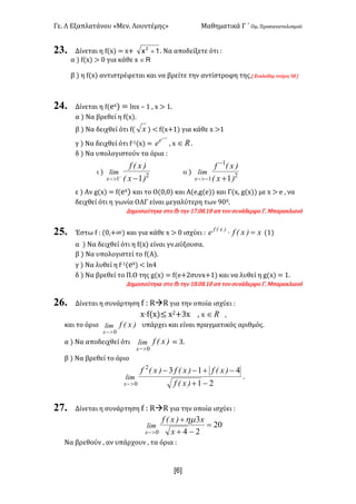 Γε< Λ Εξαπλατάνου «Μεν< Λουντέμης» Μαθηματικά Γ ΄ Ομ< Προσανατολισμού
x6]
23. Δίνεται η f(x) = x+ 1x2
+ < Να αποδείξετε ότι H
α ) f(x) > > για κάθε x RÎ
β ) η f(x) αντιστρέφεται και να βρείτε την αντίστροφη της<[ Ευκλείδης τεύχος CF ]
24. Δίνεται η f(ex) = lnx t ? : x > ?<
α ) Να βρεθεί η f(x)<
β ) Να δειχθεί ότι f( x ) < f(x+?) για κάθε x >?
γ ) Να δειχθεί ότι f;?(x) =
1+x
e
e : x oÎ <
δ ) Να υπολογιστούν τα όρια H
ι ) 2
1 1)x(
)x(f
lim
x -+
>-
ιι ) 2
1
1 1)x(
)x(f
lim
x +
-
->-
ε ) Αν g(x) = f(ex) και το Ο(>:>) και Α(e:g(e)) και Γ(x: g(x)) με x > e : να
δειχθεί ότι η γωνία ΟΑΓ είναι μεγαλύτερη των G>><
Δημοσιεύτηκε στο fb την ?E<>F<?F απ τον συνάδερφο Γ< Μπαρακλιανό
25. Έστω f H (>:+∞) και για κάθε x > > ισχύει H x)x(fe )x(f
=× (?)
α ) Να δειχθεί ότι η f(x) είναι γν.αύξουσα<
β ) Να υπολογιστεί το f(Α)<
γ ) Να λυθεί η f;?(ex) < lnB
δ ) Να βρεθεί το Π.Ο της g(x) = f(e+@συνx+?) και να λυθεί η g(x) = ?<
Δημοσιεύτηκε στο fb την ?F<>F<?F απ τον συνάδερφο Γ< Μπαρακλιανό
26. Δίνεται η συνάρτηση f H RàR για την οποία ισχύει H
x·f(x)≤ x@+Ax : x oÎ :
και το όριο )x(flim
x 0>-
υπάρχει και είναι πραγματικός αριθμός<
α ) Να αποδειχθεί ότι )x(flim
x 0>-
= A<
β ) Να βρεθεί το όριο
21
4132
0 -+
-+--
>- )x(f
)x(f)x(f)x(f
lim
x
<
27. Δίνεται η συνάρτηση f H RàR για την οποία ισχύει H
20
24
3
0
=
-+
+
>- x
x)x(f
lim
x
hm
Να βρεθούν : αν υπάρχουν : τα όρια H
 