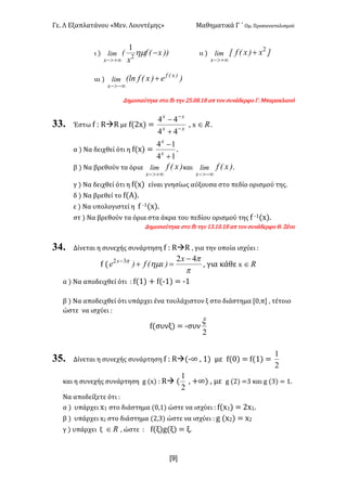 Γε< Λ Εξαπλατάνου «Μεν< Λουντέμης» Μαθηματικά Γ ΄ Ομ< Προσανατολισμού
x9]
ι ) ))x(f
x
(lim
x
-
+¥>-
hm2
1
ιι ) ]x)x(fxlim
x
2
+
+¥>-
ιιι ) )e)x(f(ln )x(f
x
lim +
-¥>-
Δημοσιεύτηκε στο fb την @C<>F<?F απ τον συνάδερφο Γ< Μπαρακλιανό
33. Έστω f H RàR με f(@x) = xx
xx
-
-
+
-
44
44
: x oÎ <
α ) Να δειχθεί ότι η f(x) =
14
14
+
-
x
x
<
β ) Να βρεθούν τα όρια )x(flim
x +¥>-
και )x(flim
x -¥>-
<
γ ) Να δειχθεί ότι η f(x) είναι γνησίως αύξουσα στο πεδίο ορισμού της<
δ ) Να βρεθεί το f(Α)<
ε ) Να υπολογιστεί η f ;?(x)<
στ ) Να βρεθούν τα όρια στα άκρα του πεδίου ορισμού της f ;?(x)<
Δημοσιεύτηκε στο fb την ?A<?><?F απ τον συνάδερφο Θ< Ξένο
34. Δίνεται η συνεχής συνάρτηση f H RàR : για την οποία ισχύει H
f (
p
p
hmp 4232 -
=+- x
)x(f)e x
: για κάθε x oÎ
α ) Να αποδειχθεί ότι H f(?) + f(;?) = ;?
β ) Να αποδειχθεί ότι υπάρχει ένα τουλάχιστον ξ στο διάστημα [>:π] : τέτοιο
ώστε να ισχύει H
f(συνξ) = ;συν
2
x
35. Δίνεται η συνεχής συνάρτηση f H Rà(;∞ : ?) με f(>) = f(?) =
2
1
και η συνεχής συνάρτηση g (x) H Rà (
2
1
: +∞) : με g (@) =A και g (A) = ?<
Να αποδείξετε ότι H
α ) υπάρχει x? στο διάστημα (>:?) ώστε να ισχύει H f(x?) = @x?<
β ) υπάρχει x@ στο διάστημα (@:A) ώστε να ισχύει H g (x@) = x@
γ ) υπάρχει ξ oÎ : ώστε H f(ξ)g(ξ) = ξ<
 