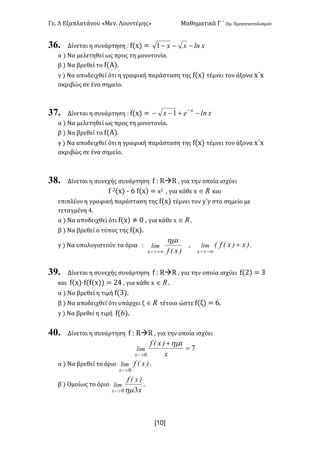 Γε< Λ Εξαπλατάνου «Μεν< Λουντέμης» Μαθηματικά Γ ΄ Ομ< Προσανατολισμού
x10]
36. Δίνεται η συνάρτηση H f(x) = xlnxx ---1
α ) Να μελετηθεί ως προς τη μονοτονία<
β ) Να βρεθεί το f(Α)<
γ ) Να αποδειχθεί ότι η γραφική παράσταση της f(x) τέμνει τον άξονα x΄x
ακριβώς σε ένα σημείο<
37. Δίνεται η συνάρτηση H f(x) = xlnex x
-+-- -
1
α ) Να μελετηθεί ως προς τη μονοτονία<
β ) Να βρεθεί το f(Α)<
γ ) Να αποδειχθεί ότι η γραφική παράσταση της f(x) τέμνει τον άξονα x΄x
ακριβώς σε ένα σημείο<
38. Δίνεται η συνεχής συνάρτηση f H RàR : για την οποία ισχύει
f @(x) ; D f(x) = x@ : για κάθε x oÎ και
επιπλέον η γραφική παράσταση της f(x) τέμνει τον y΄y στο σημείο με
τεταγμένη B<
α ) Να αποδειχθεί ότι f(x) ≠ > : για κάθε x oÎ <
β ) Να βρεθεί ο τύπος της f(x)<
γ ) Να υπολογιστούν τα όρια H
)x(f
x
lim
x
hm
+¥>-
: )x)x(f(lim
x
+
-¥>-
<
39. Δίνεται η συνεχής συνάρτηση f H RàR : για την οποία ισχύει f(@) = A
και f(x)·f(f(x)) = @B : για κάθε x oÎ <
α ) Να βρεθεί η τιμή f(A)<
β ) Να αποδειχθεί ότι υπάρχει ξ oÎ τέτοιο ώστε f(ξ) = D<
γ ) Να βρεθεί η τιμή f(D)<
40. Δίνεται η συνάρτηση f H RàR : για την οποία ισχύει
7
0
=
+
>- x
x)x(f
lim
x
hm
α ) Να βρεθεί το όριο )x(flim
x 0>-
<
β ) Ομοίως το όριο
x
)x(f
lim
x 30hm>-
<
 