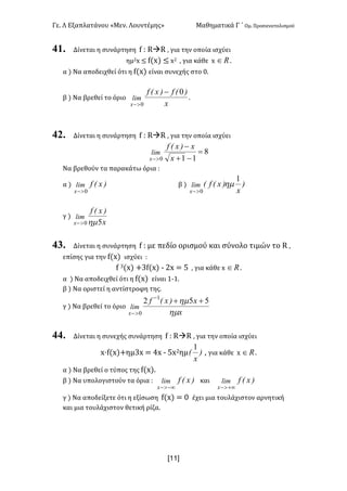 Γε< Λ Εξαπλατάνου «Μεν< Λουντέμης» Μαθηματικά Γ ΄ Ομ< Προσανατολισμού
x11]
41. Δίνεται η συνάρτηση f H RàR : για την οποία ισχύει
ημ@x ≤ f(x) ≤ x@ : για κάθε x oÎ <
α ) Να αποδειχθεί ότι η f(x) είναι συνεχής στο ><
β ) Να βρεθεί το όριο
x
)(f)x(f
lim
x
0
0
-
>-
<
42. Δίνεται η συνάρτηση f H RàR : για την οποία ισχύει
8
110
=
-+
-
>- x
x)x(f
lim
x
Να βρεθούν τα παρακάτω όρια H
α ) )x(flim
x 0>-
β ) )
x
)x(f(lim
x
1
0
hm
>-
γ )
x
)x(f
lim
x 50hm>-
43. Δίνεται η συνάρτηση f H με πεδίο ορισμού και σύνολο τιμών το R :
επίσης για την f(x) ισχύει H
f A(x) +Af(x) ; @x = C : για κάθε x oÎ <
α ) Να αποδειχθεί ότι η f(x) είναι ?;?<
β ) Να οριστεί η αντίστροφη της<
γ ) Να βρεθεί το όριο
x
x)x(f
lim
x hm
hm 552 1
0
++-
>-
44. Δίνεται η συνεχής συνάρτηση f H RàR : για την οποία ισχύει
x·f(x)+ημAx = Bx ; Cx@ημ )
x
(
1
: για κάθε x oÎ <
α ) Να βρεθεί ο τύπος της f(x)<
β ) Να υπολογιστούν τα όρια H )x(flim
x -¥>-
και )x(flim
x +¥>-
γ ) Να αποδείξετε ότι η εξίσωση f(x) = > έχει μια τουλάχιστον αρνητική
και μια τουλάχιστον θετική ρίζα<
 