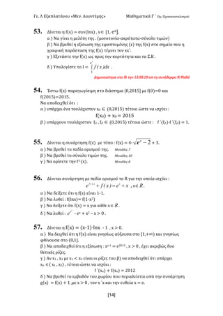 Γε< Λ Εξαπλατάνου «Μεν< Λουντέμης» Μαθηματικά Γ ΄ Ομ< Προσανατολισμού
x14]
53. Δίνεται η f(x) = συν(lnx) : xÎ [?: eπ]<
α ) Να γίνει η μελέτη της < (μονοτονία-ακρότατα-σύνολο τιμών)
β ) Να βρεθεί η εξίσωση της εφαπτομένης (ε) της f(x) στο σημείο που η
γραφική παράσταση της f(x) τέμνει τον xx΄<
γ ) Εξετάστε την f(x) ως προς την κυρτότητα και τα Σ.Κ <
δ ) Υπολογίστε το Ι = ò
p
e
dx)x(f
1
<
Δημοσιεύτηκε στο fb την ?A<>F<?F απ τη συνάδερφο Ν.Ψαθά
54. Έστω f(x) παραγωγίσιμη στο διάστημα [>:@>?C] με f(>)=> και
f(@>?C)=@>?C<
Να αποδειχθεί ότι H
α ) υπάρχει ένα τουλάχιστον x> Î (>:@>?C) τέτοιο ώστε να ισχύει H
f(x>) + x> = @>?C
β ) υπάρχουν τουλάχιστον ξ? : ξ@ Î (>:@>?C) τέτοια ώστε H f ΄(ξ?)·f ΄(ξ@) = ?<
55. Δίνεται η συνάρτηση f(x) με τύπο H f(x) = B∙ 2-x
e + A<
α ) Να βρεθεί το πεδίο ορισμού της< Μονάδες E
β ) Να βρεθεί το σύνολο τιμών της< Μονάδες ?>
γ ) Να ορίσετε την f;?(x)< Μονάδες F
56. Δίνεται συνάρτηση με πεδίο ορισμού το R για την οποία ισχύει H
xe)x(fe x)x(f
+=+ : x oÎ <
α ) Να δείξετε ότι η f(x) είναι ?;?<
β ) Να λυθεί H f(lnx)= f(?;x@)
γ ) Να δείξετε ότι f(x) = x για κάθε x oÎ <
δ ) Να λυθεί H
2
x
e ; ex + x@ t x > > <
57. Δίνεται η f(x) = (x;?)·lnx ; ? : x > ><
α ) Να δειχθεί ότι η f(x) είναι γνησίως αύξουσα στο [?:+∞) και γνησίως
φθίνουσα στο (>:?]<
β ) Να αποδειχθεί ότι η εξίσωση H xx;? = e@>?A : x > > : έχει ακριβώς δυο
θετικές ρίζες<
γ ) Αν x? : x@ με x? < x@ είναι οι ρίζες του β) να αποδειχθεί ότι υπάρχει
xο Î( x? : x@) : τέτοιο ώστε να ισχύει H
f ΄(xο) + f(xο) = @>?@
δ ) Να βρεθεί το εμβαδόν του χωρίου που περικλείεται από την συνάρτηση
g(x) = f(x) + ? :με x > > : τον x ΄x και την ευθεία x = e<
 