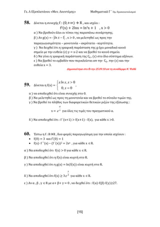 Γε< Λ Εξαπλατάνου «Μεν< Λουντέμης» Μαθηματικά Γ ΄ Ομ< Προσανατολισμού
x1R]
58. Δίνεται η συνεχής f H (>:+∞) à R : και ισχύει H
f@(x) + @lnx = ln@x + ? : x > >
α ) Να βρεθούν όλοι οι τύποι της παραπάνω συνάρτησης<
β ) Αν g(x) = ; 1-xln : x > > : να μελετηθεί ως προς την
παραγωγισιμότητα t μονοτονία t ακρότατα ; κυρτότητα<
γ ) Να δειχθεί ότι η γραφική παράσταση της g έχει μοναδικό κοινό
σημείο με την ευθεία (ε) y = x;@ και να βρεθεί το κοινό σημείο<
δ ) Να γίνει η γραφική παράσταση της Cg : (ε) στο ίδιο σύστημα αξόνων<
ε ) Να βρεθεί το εμβαδόν που περικλείεται απ την Cg : την (ε) και την
ευθεία x = A<
Δημοσιεύτηκε στο fb την @C<>G<?F απ τη συνάδερφο Ν< Ψαθά
59. Δίνεται η f(x) =
î
í
ì
=
>
00
0
x,
x,xlnx
:
α ) να αποδειχθεί ότι είναι συνεχής στο ><
β ) Να μελετηθεί ως προς τη μονοτονία και να βρεθεί το σύνολο τιμών της<
γ ) Να βρεθεί το πλήθος των διαφορετικών θετικών ριζών της εξίσωσης H
x = x
a
e για όλες τις τιμές του πραγματικού α<
δ ) Να αποδειχθεί ότι H f ΄(x+?) > f(x+?) ; f(x): για κάθε x >><
60. Έστω η f H RàR : δυο φορές παραγωγίσιμη για την οποία ισχύουν H
· f(>) = A και f΄(>) = ?
· f(x)· f ΄΄(x) t (f ΄(x))@ = @ex : για κάθε x ÎR<
α ) Να αποδειχθεί ότι f(x) > > για κάθε x ÎR<
β ) Να αποδειχθεί ότι η f(x) είναι κυρτή στο R<
γ ) Να αποδειχθεί ότι η g(x) = ln(f(x)) είναι κυρτή στο R<
δ ) Να αποδειχθεί ότι f(x) ≥ A 3
x
e για κάθε x ÎR<
ε ) Αν α : β : γ ÎR με α+ β+ γ = > : να δειχθεί ότι H f(α)·f(β)·f(γ)≥@E<
 