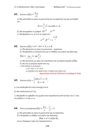 Γε< Λ Εξαπλατάνου «Μεν< Λουντέμης» Μαθηματικά Γ ΄ Ομ< Προσανατολισμού
x16]
61. Δίνεται η f(x) =
x
xln
α ) Να μελετηθεί ως προς τη μονοτονία και τα ακρότατα της και να δειχθεί
ότι H
x
e
xln
2
£ για κάθε x > ><
β ) Να συγκριθούν οι αριθμοί
11
10 :
10
11
γ ) Να βρεθούν οι α : β ÎR αν ισχύει ότι H
e
a
a
ea
b
b
b
4
=×
62. Δίνεται η f(x) = e@x ; B ex + A : x oÎ <
α ) Να εξεταστεί ως προς τη μονοτονία t ακρότατα<
β ) Να βρεθούν οι ασύμπτωτες και το πλήθος των ριζών της εξίσωσης
f(x) = )
x
x(lim
x
p
hm×
+¥>-
γ ) Να εξεταστεί ως προς την κυρτότητα και τα σημεία καμπής η f(x) <
δ ) Να γίνει η γραφική παράσταση της<
ε ) Να λυθούν οι ανισώσεις H
ι ) e@x +@ x + A < B ex
ιι ) @(f(Ax@+?); f(@x@+C)) > f@(@x@+C); f(Ax@+?)
Δημοσιεύτηκε στο fb την @A<>G<?F απ τη συνάδερφο Ν< Ψαθά
63. Δίνεται η f(x) =
î
í
ì
=
>
00
02
x,
x,)x(lnx
:
α ) να αποδειχθεί ότι είναι συνεχής στο ><
β ) Να υπολογιστεί η f ΄(x)<
γ ) Να βρεθεί το εμβαδόν του χωρίου που περικλείεται από την f(x) τον x ΄x και
τις ευθείες x =? και x = e<
64. Έστω η συνάρτηση f(x) = 2
2
2
+-
x
x
xln
<
α ) Να μελετηθεί ως προς τη μονοτονία και τα ακρότατα<
β ) Να βρεθεί το πλήθος των ριζών της εξίσωσης H
@lnx = xA + x(@α;B) :
για τις διάφορες τιμές του πραγματικού α<
 