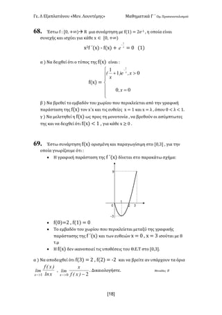 Γε< Λ Εξαπλατάνου «Μεν< Λουντέμης» Μαθηματικά Γ ΄ Ομ< Προσανατολισμού
x18]
68. Έστω f H [>: +∞)à R μια συνάρτηση με f(?) = @e;? : η οποία είναι
συνεχής και ισχύει για κάθε x Î [>: +∞)
x@f ΄(x) ; f(x) + x
e
1
-
= > (?)
α ) Να δειχθεί ότι ο τύπος της f(x) είναι H
f(x) =
ï
ï
î
ï
ï
í
ì
=
>+
-
00
01
1 1
x,
x,e)
x
( x
β ) Να βρεθεί το εμβαδόν του χωρίου που περικλείεται από την γραφική
παράσταση της f(x) τον x΄x και τις ευθείες x = ? και x = λ : όπου > < λ < ?<
γ ) Να μελετηθεί η f(x) ως προς τη μονοτονία : να βρεθούν οι ασύμπτωτες
της και να δειχθεί ότι f(x) < ? : για κάθε x ≥ > <
69. Έστω συνάρτηση f(x) ορισμένη και παραγωγίσιμη στο [>:A] : για την
οποία γνωρίζουμε ότι H
· Η γραφική παράσταση της f ΄(x) δίνεται στο παρακάτω σχήμαH
· f(>)=@ : f(?) = >
· Το εμβαδόν του χωρίου που περικλείεται μεταξύ της γραφικής
παράστασης της f ΄(x) και των ευθειών x = > : x = A ισούται με F
τ.μ
· Η f(x) δεν ικανοποιεί τις υποθέσεις του Θ.Ε.Τ στο [>:A]<
α ) Να αποδειχθεί ότι f(A) = @ : f(@) = ;@ και να βρείτε αν υπάρχουν τα όρια
xln
)x(f
lim
x 1>-
:
20 ->- )x(f
x
lim
x
< Δικαιολογήστε< Μονάδες F
 