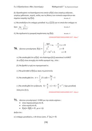 Γε< Λ Εξαπλατάνου «Μεν< Λουντέμης» Μαθηματικά Γ ΄ Ομ< Προσανατολισμού
x19]
β ) Προσδιορίστε τα διαστήματα στα οποία η f(x) είναι γνησίως αύξουσα :
γνησίως φθίνουσα : κυρτή : κοίλη και τις θέσεις των τοπικών ακροτάτων και
σημείων καμπής της f(x)< Μονάδες F
γ ) Να αποδείξετε ότι υπάρχει μοναδικό xοÎ(@:A) για το οποίο δεν υπάρχει το
όριο
)x(f
lim
oxx
1
>-
< Μονάδες C
δ ) Να σχεδιαστεί η γραφική παράσταση της f(x)< Μονάδες B
ΕΠΑΝΑΛΗΠΤΙΚΕΣ ΠΑΝΕΛΛΗΝΙΕΣ @>?E t Θέμα Γ
70. Δίνεται η συνάρτηση f(x) =
ï
ï
î
ï
ï
í
ì
>+-
=
<£-+-
023
02
0
2
23
x,xx
x,
x,a
x
x phm
α ) Να αποδειχθεί ότι η f(x) στο διάστημα [>:@] ικανοποιεί το Θ.Μ.Τ
Αν η f(x) είναι συνεχής στο πεδίο ορισμού της : τότε H
β ) Να βρεθεί η τιμή του πραγματικού α<
γ ) Να μελετηθεί η f(x)ως προς τη μονοτονία<
δ ) Να αποδειχθεί ότι H ò
-
-<<
2
2
1
2
3
p
p
p dx)x(f
ε ) Να αποδειχθεί ότι η εξίσωση f( )x×-
2
p
= f( )e x-
×-
2
p
έχει μοναδική
λύση στο (>:?)<
ΕΠΑΝΑΛΗΠΤΙΚΕΣ ΠΑΝΕΛΛΗΝΙΕΣ @>?E t Θέμα Δ
71. Δίνεται η συνάρτηση f H RàR για την οποία ισχύουν H
· είναι παραγωγίσιμη στο R:
· είναι κυρτή στο R:
· f(α)= f(β) = > : με α < β<
Δείξτε ότι H
α ) υπάρχει μοναδικό xo ÎR τέτοιο ώστε : f ΄(xo) = ><
 