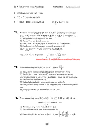 Γε< Λ Εξαπλατάνου «Μεν< Λουντέμης» Μαθηματικά Γ ΄ Ομ< Προσανατολισμού
x20]
β ) η f(x) έχει ελάχιστη τιμή στο xo:
γ ) f(x) < > : για κάθε xÎ(α,β)
δ ) f(@>?E)+ f(@>@?)>@f(@>?G) ε ) +¥=
+¥>-
)x(flimx
72. Δίνεται η συνάρτηση g(x) H (>: +∞)à R : δυο φορές παραγωγίσιμη με
g΄΄(x) < > για κάθε x > > < Αν f(x) = g(x+@)+ g(@;x) και g(@) = > :
α ) Να βρεθεί το πεδίο ορισμού της f(x)<
β ) Να δειχθεί ότι η f(x) είναι άρτια<
γ ) Να εξεταστεί η f(x) ως προς τη μονοτονία και τα ακρότατα<
δ ) Να εξεταστεί η f(x) ως προς τη κυρτότητα και τα Σ.Κ
ε ) Αν -¥=
>-
)x(glim
x 0
: να βρεθούν οι Κ.Α της f(x)<
στ ) Αν 2<a : να δειχθεί ότι H ò ò
-
+
-
=
a
a
a
a
dx)x(gdx)x(f
2
2
2
Δημοσιεύτηκε στο fb την >@<>C<?F απ τον συνάδερφο Γ< Βεντούρη
73. Δίνονται οι συναρτήσεις f(x) = 2+x : g(x) =
3
4+x
<
α ) Να βρεθούν τα κοινά σημεία τους και η σχετική τους θέση<
β ) Να εξετάσετε αν η f παραγωγίζεται στο ;@ και στη συνέχεια να
μελετηθεί ως προς τη μονοτονία t ακρότατα t κοίλα και σύνολο τιμών<
γ ) Να γίνει η γρ< παράσταση της f<
δ ) Να βρεθεί το εμβαδόν που περικλείεται απ τις Cf : Cg<
ε ) Να εξετάσετε αν ορίζεται η f;? και να βρεθεί μαζί με το πεδίο ορισμού
της<
στ ) Να χαράξετε τις γρ< παραστάσεις των Cf : Cf
;? <
74. Δίνονται οι συναρτήσεις f(x) = ln(x@+?) : g(x) HRàR με g(>) = > και
g΄(x) =
1
1
2
+x
για κάθε xÎR<
α ) Μονοτονία-Ακρότατα-Κοίλα-Σ.Κ της f(x)<
β ) Έχει ασύμπτωτες η f(x): να γίνει χάραξη της<
γ ) Να αποδειχθεί ότι για κάθε α : βÎ R : ισχύει H b
b
-£
+
+
a
a
ln
1
1
2
2
<
 