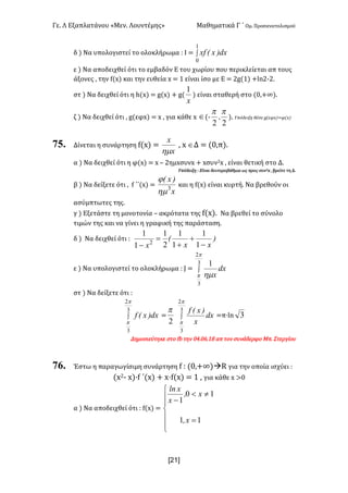 Γε< Λ Εξαπλατάνου «Μεν< Λουντέμης» Μαθηματικά Γ ΄ Ομ< Προσανατολισμού
x21]
δ ) Να υπολογιστεί το ολοκλήρωμα H Ι = ò
1
0
dx)x(xf
ε ) Να αποδειχθεί ότι το εμβαδόν Ε του χωρίου που περικλείεται απ τους
άξονες : την f(x) και την ευθεία x = ? είναι ίσο με Ε = @g(?) +ln@;@<
στ ) Να δειχθεί ότι η h(x) = g(x) + g(
x
1
) είναι σταθερή στο (>:+∞)<
ζ ) Να δειχθεί ότι : g(εφx) = x : για κάθε x Î(;
22
pp
, )< Υπόδειξη θέσε g(εφx)=φ(x)
75. Δίνεται η συνάρτηση f(x) =
x
x
hm
: x ÎΔ = (>:π)<
α ) Να δειχθεί ότι η φ(x) = x t @ημxσυνx + xσυν@x : είναι θετική στο Δ<
Υπόδειξη H Είναι δευτεροβάθμια ως προς συν@x : βρείτε τη Δ<
β ) Να δείξετε ότι : f ΄΄(x) =
x
)x(
3
hm
j
και η f(x) είναι κυρτή< Να βρεθούν οι
ασύμπτωτες της<
γ ) Εξετάστε τη μονοτονία t ακρότατα της f(x)< Να βρεθεί το σύνολο
τιμών της και να γίνει η γραφική της παράσταση<
δ ) Να δειχθεί ότι H )
xx
(
x -
+
+
=
- 1
1
1
1
2
1
1
1
2
ε ) Να υπολογιστεί το ολοκλήρωμα H J = ò
3
2
3
1
p
p hm
dx
x
στ ) Να δείξετε ότι H
ò
3
2
3
p
p
dx)x(f =
2
p
ò
3
2
3
p
p
dx
x
)x(f
=π·ln 3
Δημοσιεύτηκε στο fb την >B<>D<?F απ τον συνάδερφο Mπ< Στεργίου
76. Έστω η παραγωγίσιμη συνάρτηση f H (>:+∞)àR για την οποία ισχύει H
(x@; x)·f ΄(x) + x·f(x) = ? : για κάθε x >>
α ) Να αποδειχθεί ότι H f(x) =
ï
ï
î
ï
ï
í
ì
=
¹<
-
11
10
1
x,
x,
x
xln
 