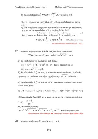 Γε< Λ Εξαπλατάνου «Μεν< Λουντέμης» Μαθηματικά Γ ΄ Ομ< Προσανατολισμού
x22]
β ) Να αποδείξετε ότι H ò ò=
a
a
dt
t
)t(f
dt)t(f
1
1
1
: για κάθε α > ><
γ ) Αν η g είναι αρχική της f(x) με g(?) = > : να αποδείξετε ότι η g είναι
κοίλη <
δ ) Αν Ε το εμβαδόν του χωρίου που περικλείεται απ την γρ< παράσταση
της g τον xx΄ και την ευθεία x = A: να αποδειχθεί ότι Ε < @<
Υπόδειξη H Χρησιμοποιήστε την κυρτότητα της g και την εφαπτομένη της στο (?:>)<
ε ) Αν Η αρχική της h(t) = tf(t) : t > > και α > > : να αποδείξετε ότι H
α·(g(α); g (
a
1
)) ≥ Η(α);Η(
a
1
)< Υπόδειξη HΠεριπτώσεις για το α<
ΕΠΑΝΑΛΗΠΤΙΚΕΣ ΠΑΝΕΛΛΗΝΙΕΣ @>?C t Θέμα Δ
77. Δίνεται η παραγωγίσιμη f H RàR με f(>) = ? και την ιδιότητα H
f ΄(x)·(x@+?)+ x·f(x) = ? +@x·(x+ 12
+x ) : x ÎR
α ) Να αποδείξετε ότι η συνάρτηση g H RàR με
g(x) = 12
+x ·f(x) ; x 12
+x ; x@ t ? είναι σταθερή και ότι
f(x) = x + 12
+x : xÎR<
β ) Να μελετηθεί η f(x) ως προς τη μονοτονία και τα ακρότατα : το σύνολο
τιμών της και το πλήθος των ριζών της εξίσωσης H 12
+x = @>?F t x<
γ ) Να μελετηθεί η f(x) ως προς τα κοίλα : να βρεθούν οι ασύμπτωτες και να
γίνει η χάραξη της<
δ ) Αν F είναι αρχική της f(x) να λυθεί η εξίσωση H F(@x)+F(Ax) =F(Bx)+ F(Cx)
ε ) Να αποδειχθεί ότι η f(x) αντιστρέφεται και ότι η αντίστροφη της είναι η
f ;?(x) =
x
x
2
12
-
<
στ ) Να λυθεί η εξίσωση H
xxxxx
e)ee)(ee( -----
=-+++ 22422
111 Υπόδειξη H Διαίρεσε όλους με e@;x<
Προτείνεται απ τον συνάδερφο Mπ< Στεργίου για τις Πανελλήνιες @>?F; Δ Θέμα
78. Δίνεται η συνάρτηση f(x) = xA+ x + ? : x Î R<
 