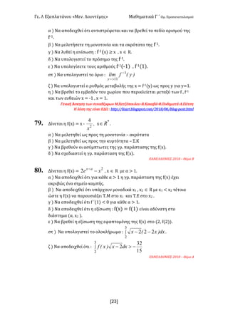 Γε< Λ Εξαπλατάνου «Μεν< Λουντέμης» Μαθηματικά Γ ΄ Ομ< Προσανατολισμού
x23]
α ) Να αποδειχθεί ότι αντιστρέφεται και να βρεθεί το πεδίο ορισμού της
f;?<
β ) Να μελετήσετε τη μονοτονία και τα ακρότατα της f;?<
γ ) Να λυθεί η ανίσωση H f;?(x) ≥ x : x Î R<
δ ) Να υπολογιστεί το πρόσημο της f;?<
ε ) Να υπολογίσετε τους αριθμούς f;?(;?) : f;?(?)<
στ ) Να υπολογιστεί το όριο H )y(flim
y
1
11
-
>-
ζ ) Να υπολογιστεί ο ρυθμός μεταβολής της x = f;?(y) ως προς y για y=?<
η ) Να βρεθεί το εμβαδόν του χωρίου που περικλείεται μεταξύ των f : f;?
και των ευθειών x = ;? : x = ?<
Γενική Άσκηση των συναδέρφων Μ.Χατζόπουλου-Β.Κακαβά-Θ.Ποδηματά-Α.Πάτση
Η λύση της είναι ΕΔΩ H httpH==lisari<blogspot<com=@>?F=>D=blog;post<html
79. Δίνεται η f(x) = x ; ,
x2
4
x
*
oÎ <
α ) Να μελετηθεί ως προς τη μονοτονία t ακρότατα
β ) Να μελετηθεί ως προς την κυρτότητα t Σ.Κ
γ ) Να βρεθούν οι ασύμπτωτες της γρ< παράστασης της f(x)<
δ ) Να σχεδιαστεί η γρ< παράσταση της f(x)<
ΠΑΝΕΛΛΗΝΙΕΣ @>?F t Θέμα Β
80. Δίνεται η f(x) =
2
2 xe ax
--
: x Î R με α > ?<
α ) Να αποδειχθεί ότι για κάθε α > ? η γρ< παράσταση της f(x) έχει
ακριβώς ένα σημείο καμπής<
β ) Να αποδειχθεί ότι υπάρχουν μοναδικά x? : x@ Î R με x? < x@ τέτοια
ώστε η f(x) να παρουσιάζει Τ.Μ στο x? και Τ.Ε στο x@ <
γ ) Να αποδειχθεί ότι f ΄(?) < > για κάθε α > ?<
δ ) Να αποδειχθεί ότι η εξίσωση H f(x) = f(?) είναι αδύνατη στο
διάστημα (α: x@ )<
ε ) Να βρεθεί η εξίσωση της εφαπτομένης της f(x) στο (@: f(@))<
στ ) Να υπολογιστεί το ολοκλήρωμα H ò --
3
2
222 dx)x(x <
ζ ) Να αποδειχθεί ότι H ò ->-
3
2 15
32
2dxx)x(f
ΠΑΝΕΛΛΗΝΙΕΣ @>?F t Θέμα Δ
 