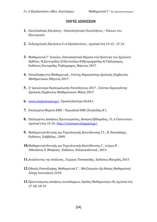 Γε< Λ Εξαπλατάνου «Μεν< Λουντέμης» Μαθηματικά Γ ΄ Ομ< Προσανατολισμού
x24]
ΠΗΓΕΣ ΑΣΚΗΣΕΩΝ
1. Πανελλαδικές Εξετάσεις t Επαναληπτικές Πανελλήνιες t Τέκνων του
Εξωτερικού<
2. Ενδοσχολικές Εξετάσεις Γε.Λ Εξαπλατάνου : σχολικά έτη ?B;?C : ?C;?D<
3. Μαθηματικά Γ΄ Λυκείου: Επαναληπτικά Θέματα στα Πρότυπα του Σχολικού
Βιβλίου: Ν.Ζανταρίδης-Π.Παντούλας-Β.Μαυροφρύδης-Κ.Τηλέγραφος:
Εκδόσεις Ζανταρίδης Τηλέφραφος: Μάρτιος @>?E<
4. Επανάληψη στα Μαθηματικά : Γιάννης Καραγιάννης Σχολικός Σύμβουλος
Μαθηματικών: Μάρτιος @>?E<
5. @ο Διαγώνισμα Προσομοίωσης Πανελληνίων @>?E : Γιάννης Καραγιάννης
Σχολικός Σύμβουλος Μαθηματικών: Μάϊος @>?E<
6. www<studyBexams<gr= Προσπελάστηκε >D<>B<?
7. Επιλεγμένα Θέματα ΕΜΕ t Περιοδικά ΕΜΕ (Ευκλείδης Β΄)
8. Επιλεγμένες Ασκήσεις Προετοιμασίας: Άσκηση Εβδομάδας: Γε< Λ Γιαννιτσών :
σχολικό έτος ?C;?D : httpH==eisatopon<blogspot<gr=<
9. Μαθηματικά Θετικής και Τεχνολογικής Κατεύθυνσης Γ? : Β< Παπαδάκης :
Εκδόσεις Σαββάλας : @>>G<
10.Μαθηματικά Θετικής και Τεχνολογικής Κατεύθυνσης Γ : τεύχος Β΄ :
Αθανάσιος Χ< Μπάρλας : Εκδόσεις Ελληνοεκδοτική : @>?A<
11.Αναλύοντας την Ανάλυση : Γιώργος Τσαπακίδης : Εκδόσεις Μαυρίδη: @>?E<
12.Οδηγός Επανάληψης: Μαθηματικά Γ΄ : Μπ.Στεργίου-Χρ.Νάκης: Μαθηματική
Λέσχη: Ιανουάριος @>?F<
13.Προτεινόμενες ασκήσεις συναδέρφων: Ομάδες Μαθηματικών fb: σχολικά έτη
?E;?F: ?F;?G<
 
