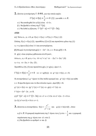 Γε- Λ Εξαπλατάνου ªΜεν- Λουντέμηςº Μαθηματικά Γ ΄ Ομ- Προσανατολισμού
x2]
2. Δίνεται η συνάρτηση e 9 QàQ : για την οποία ισχύει
e 2{w| + e{w| + x
2
1
< / {0| για κάθε w oÎ -
α | Να αποδειχθεί ότι η e{w| είναι ª0;0º-
β | Να βρεθεί ο τύπος της e ;0{w|-
γ | Να λυθεί η εξίσωση e ;0{w2 ; w| < e ;0{2 ; 2w|-
ΛΥΣΗ
α | Έστω w0 : w1 ÎQ με e{w0| < e{w1| Þe2{w0| < e2{w1| {1|
Επίσης e{w0| < e{w1| {2| : προσθέτω {1|+{2| και προκύπτει μέσω της {0|
w0 < w1 άρα η e{w| είναι 0;0 και αντιστρέφεται-
β | Θεωρώ τη συνάρτηση f{w| < •1w2 ; 1w : w Î Q και f{Q| < Q-
Η f{w| είναι γνησίως φθίνουσα στο Q γιατί :
έστω w0 : w1 ÎQ με w0 ; w1 Û w0
2 ; w1
2 Û ; 1w0
2 = ;1w1
2 {3|
w0 ; w1 Û ;1w0 = ;1w1 {4| -
Προσθέτω {3|: {4| και προκύπτει f{w0 |= f{w1| : άρα 0;0-
e 2{w| + e{w| + x
2
1
< / Û w < f{e{w|| Û f;0 {w| < e{w| : w Î Q-
Οι συναρτήσεις e : f ;0 έχουν το ίδιο πεδίο ορισμού και f;0 {w| < e{w| για κάθε
w Î Q άρα θα έχουν και το ίδιο σύνολο τιμών : άρα e{Q| < Q-
f;0 {w| < e{w| Û {f;0 |;0{w| < e ;0{w| Û f{w| < e ;0{w| Û
e ;0{w|< •1w2 ; 1w : wÎQ-
γ | e ;0{w2 ; w| < e ;0{2 ; 2w| Û w2; w < 2;2w Û w2 +1w • 2 < /Û
{w;0|{ w1+w+2| < /Û w < 0-
3. Δίνονται οι συναρτήσεις e{w| <
ae
e
x
x
+
και f {w| < km{w+β| : όπου
α: β oÎ - Η γραφική παράσταση της e τέμνει τον x΄x στο
2
1
- και η γραφική
παράσταση της f τέμνει τον w΄w στο 1-
α | Να βρεθούν οι αριθμοί α και β-
 