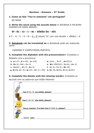 Revision - Answers – 6th Grade
1. Como se fala “You’re welcome” em português?
DE NADA
2. Write the word using the sounds below = ESCREVA A PALAVRA
USANDO OS SONS ABAIXO:
ÉF –ÊI – CI – I – BI – DÊBÔU ÔU – KÊI
= F – A – C – E – B – O - O (duplo “O”, por isso double = dêbôu) - K
3. Notebook can be translated as = Notebook pode ser traduzido
como:
CADERNO E COMPUTADOR PORTÁTIL
4. Complete the Alphabet with the pronunciation= Complete o
Alfabeto com a pronúncia:
a. A = ÊI , K = KÊI , J= DJÊI
b. B= BI , E=I , C= SI
c. G=DGI , P= PI , D= DI
d. L=ÉL , T=TI , H=ÊITCH
e. W= DÊBÔUIÚ , Y=UAI , U= IÚ
f. I= ÁI , F= ÉF , M= ÊM
g. N=ÊN, O= ÔU, Q=KÍU , Z= ZI / ZÉD h. R= ÁR, S=ÉS, V=VI, X=ÉCS
5. Complete the blanks with the missing words= Complete as
lacunas com as palavras que estão faltando:
Can I FILL IN my bottle, please?
Can I GO TO the toilet, please?
Sorry, teacher. I’m late! Can I COME IN, please?
BLESS you!
 