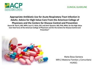 Appropriate Antibiotic Use for Acute Respiratory Tract Infection in
Adults: Advice for High-Value Care From the American College of
Physicians and the Centers for Disease Control and Prevention
Aaron M. Harris, MD, MPH; Lauri A. Hicks, DO; and Amir Qaseem, MD, PhD, MHA, for the High Value
Care Task Force of the American College of Physicians and for the Centers for Disease Control and
Prevention*
Marta Bosa Santana
MIR-2 Medicina Familiar y Comunitaria
HUNSC
CLINICAL GUIDELINE
 