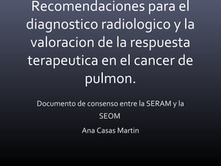 Recomendaciones para el
diagnostico radiologico y la
valoracion de la respuesta
terapeutica en el cancer de
pulmon.
Documento de consenso entre la SERAM y la
SEOM
Ana Casas Martin
 