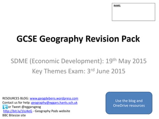 GCSE Geography Revision Pack
SDME (Economic Development): 19th May 2015
Key Themes Exam: 3rd June 2015
NAME:
RESOURCES BLOG: www.geogdebens.wordpress.com
Contact us for help: geography@eggars.hants.sch.uk
or Tweet @eggarsgeog
http://bit.ly/1lsJ4eG - Geography Pods website
BBC Bitesize site
Use the blog and
OneDrive resources
1
 