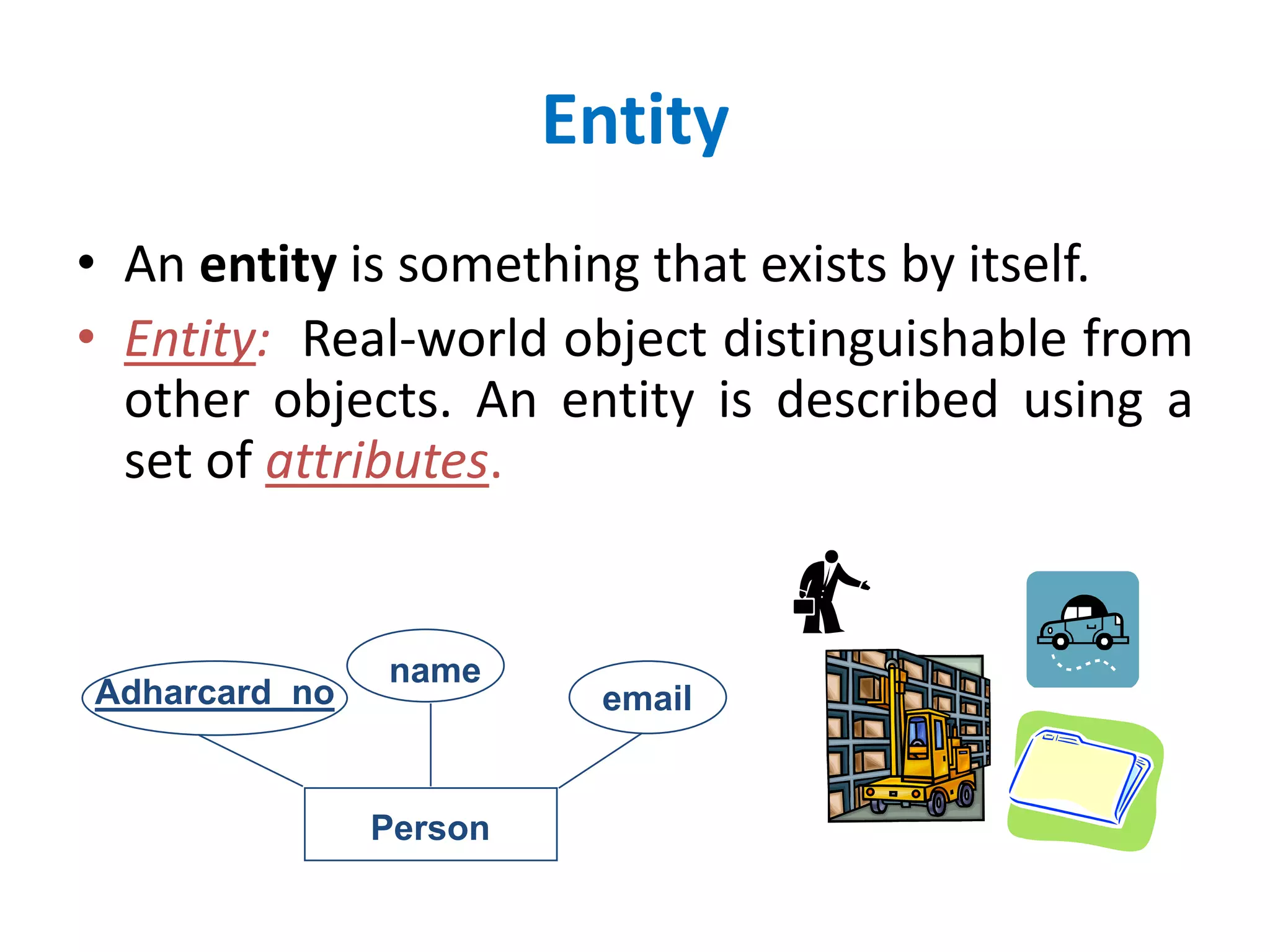 Entity 
• An entity is something that exists by itself. 
• Entity: Real-world object distinguishable from 
other objects. An entity is described using a 
set of attributes. 
Person 
Adharcard_no 
name 
email 
 