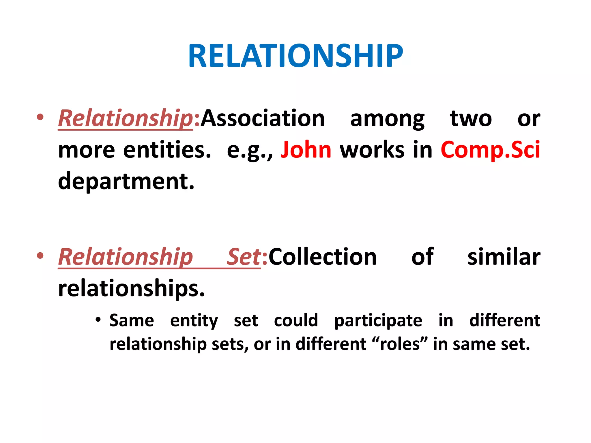 RELATIONSHIP 
• Relationship:Association among two or 
more entities. e.g., John works in Comp.Sci 
department. 
• Relationship Set:Collection of similar 
relationships. 
• Same entity set could participate in different 
relationship sets, or in different “roles” in same set. 
 