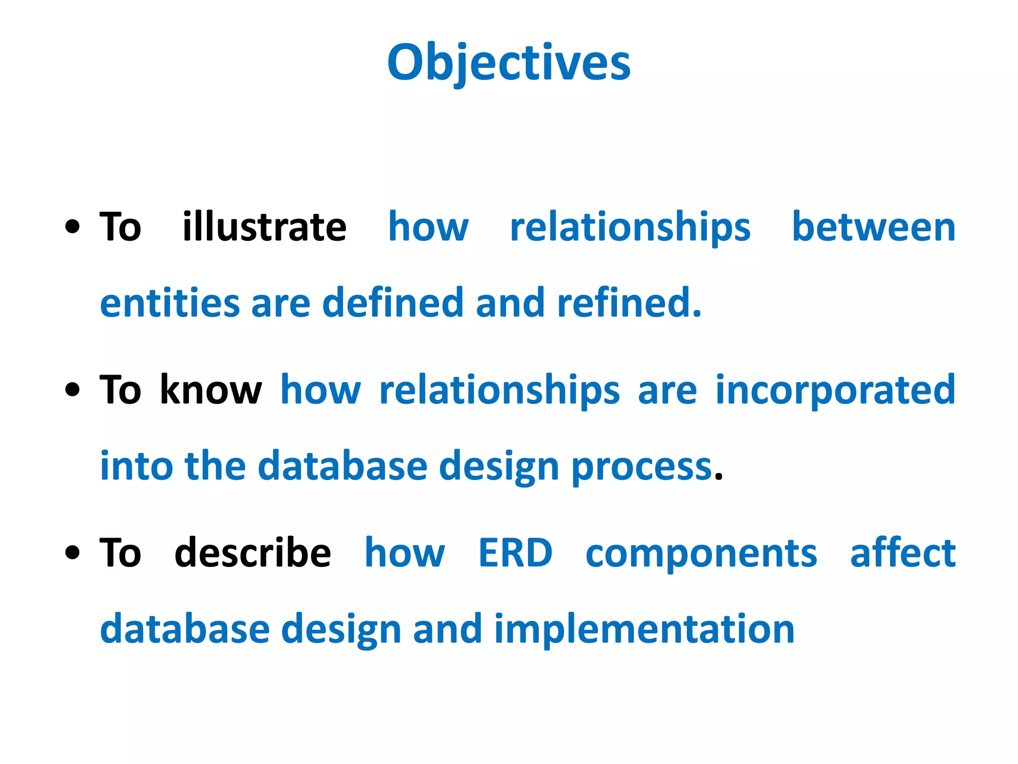 Objectives 
• To illustrate how relationships between 
entities are defined and refined. 
• To know how relationships are incorporated 
into the database design process. 
• To describe how ERD components affect 
database design and implementation 
 