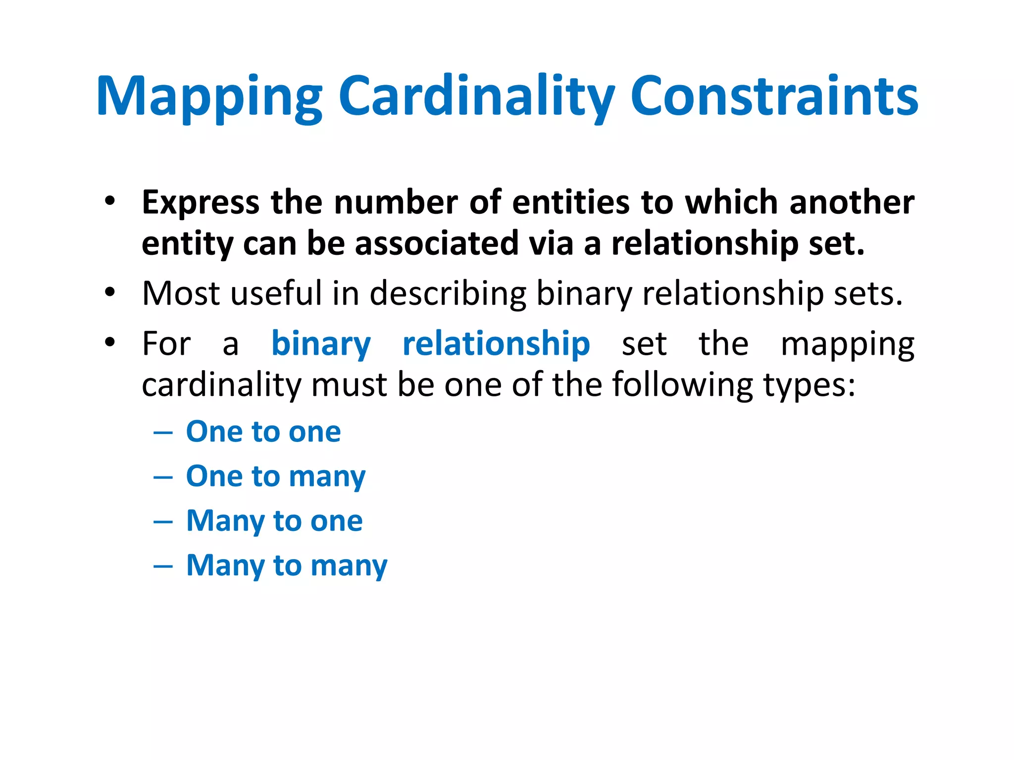 Mapping Cardinality Constraints 
• Express the number of entities to which another 
entity can be associated via a relationship set. 
• Most useful in describing binary relationship sets. 
• For a binary relationship set the mapping 
cardinality must be one of the following types: 
– One to one 
– One to many 
– Many to one 
– Many to many 
 