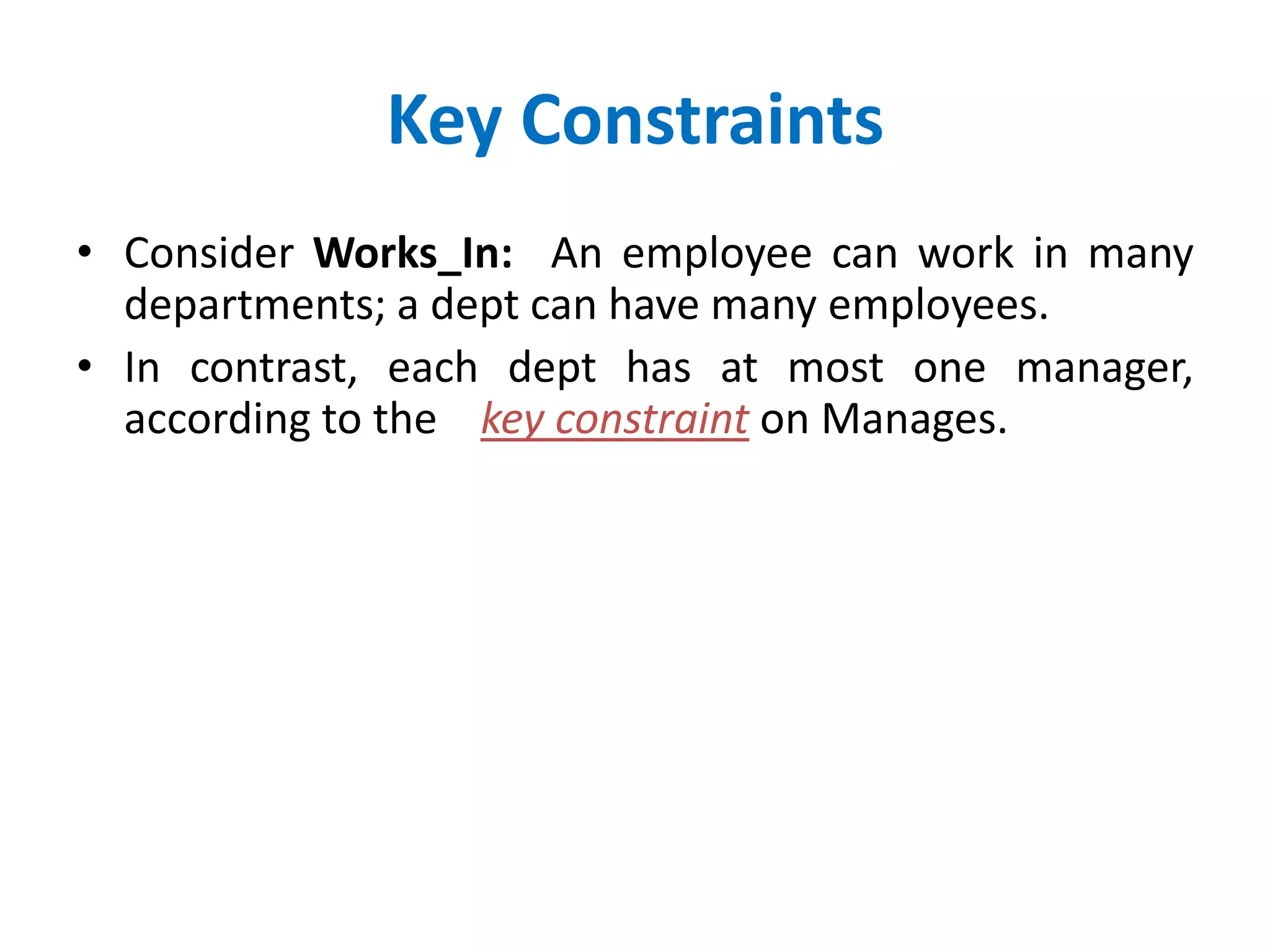Key Constraints 
• Consider Works_In: An employee can work in many 
departments; a dept can have many employees. 
• In contrast, each dept has at most one manager, 
according to the key constraint on Manages. 
 