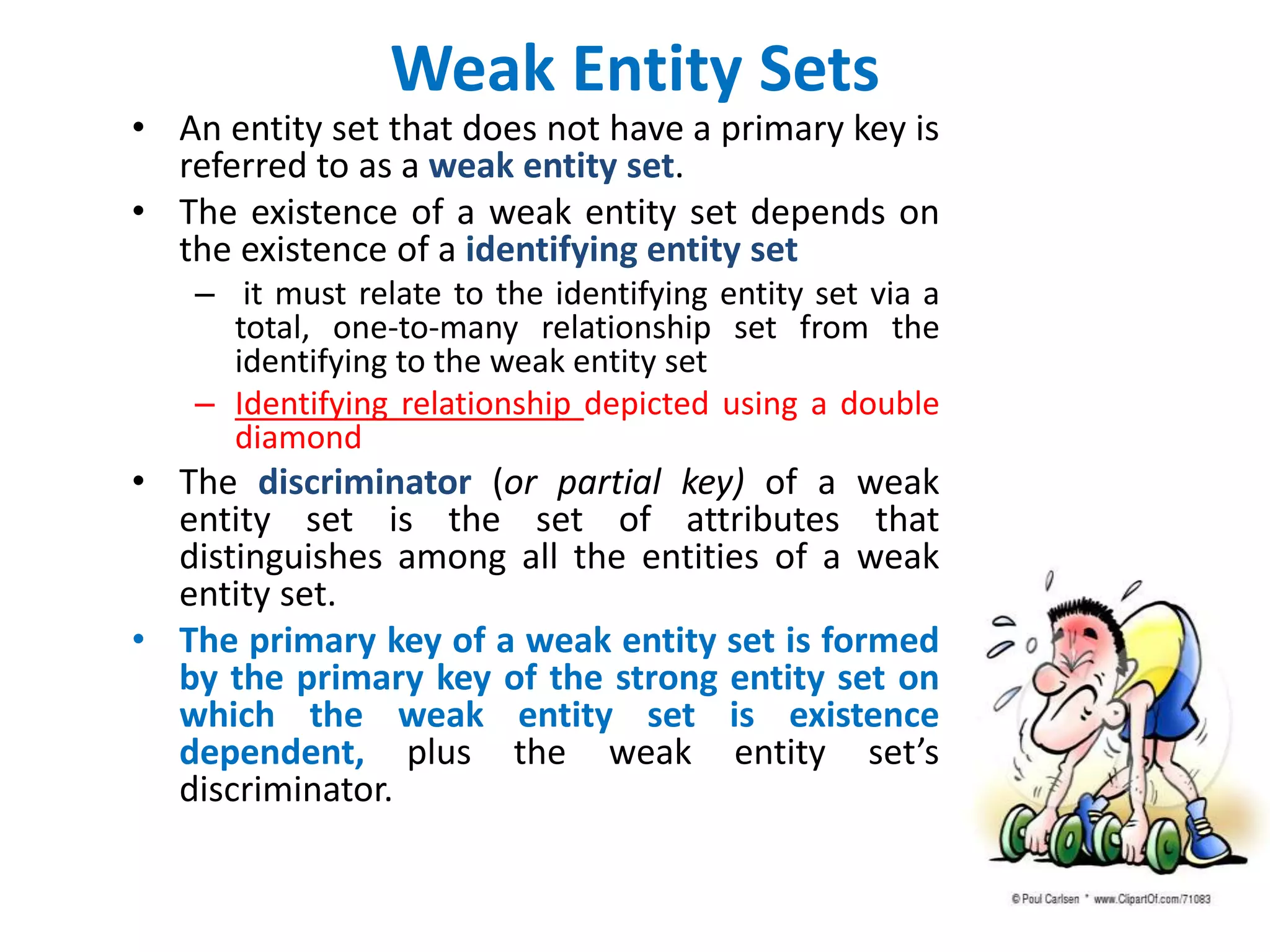 Weak Entity Sets 
• An entity set that does not have a primary key is 
referred to as a weak entity set. 
• The existence of a weak entity set depends on 
the existence of a identifying entity set 
– it must relate to the identifying entity set via a 
total, one-to-many relationship set from the 
identifying to the weak entity set 
– Identifying relationship depicted using a double 
diamond 
• The discriminator (or partial key) of a weak 
entity set is the set of attributes that 
distinguishes among all the entities of a weak 
entity set. 
• The primary key of a weak entity set is formed 
by the primary key of the strong entity set on 
which the weak entity set is existence 
dependent, plus the weak entity set’s 
discriminator. 
 