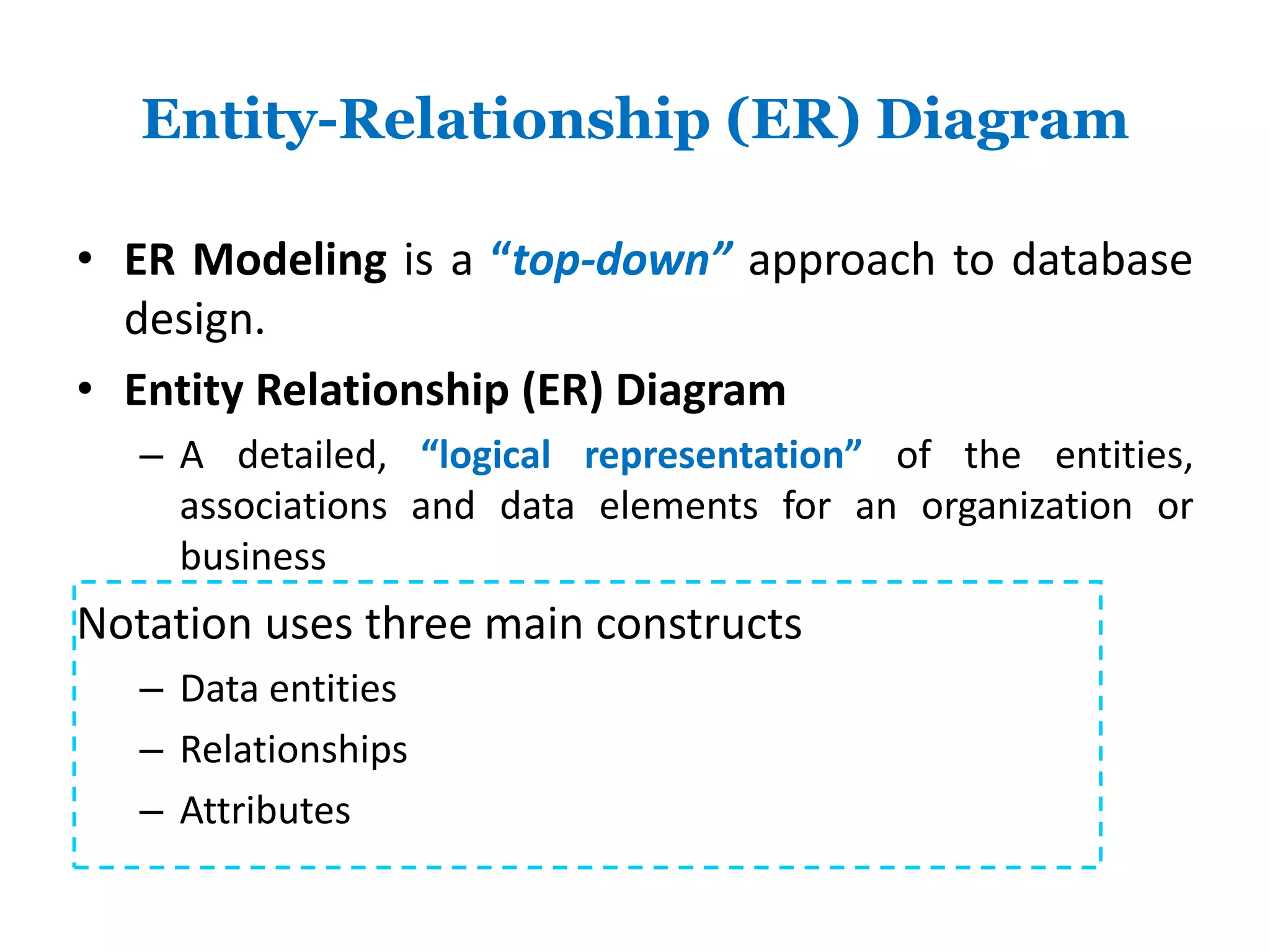 Entity-Relationship (ER) Diagram 
• ER Modeling is a “top-down” approach to database 
design. 
• Entity Relationship (ER) Diagram 
– A detailed, “logical representation” of the entities, 
associations and data elements for an organization or 
business 
Notation uses three main constructs 
– Data entities 
– Relationships 
– Attributes 
 