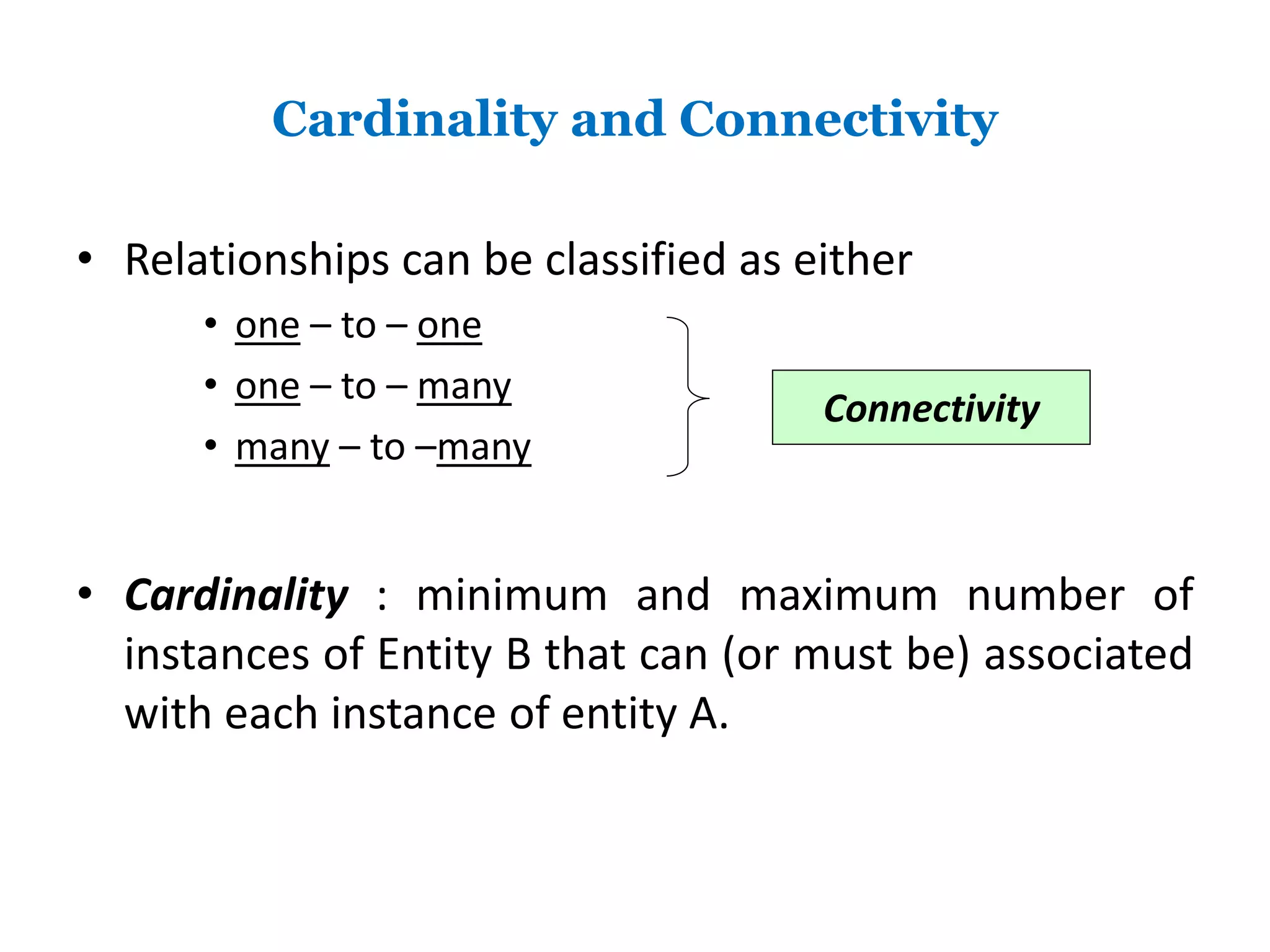 Cardinality and Connectivity 
• Relationships can be classified as either 
• one – to – one 
• one – to – many 
• many – to –many 
Connectivity 
• Cardinality : minimum and maximum number of 
instances of Entity B that can (or must be) associated 
with each instance of entity A. 
 