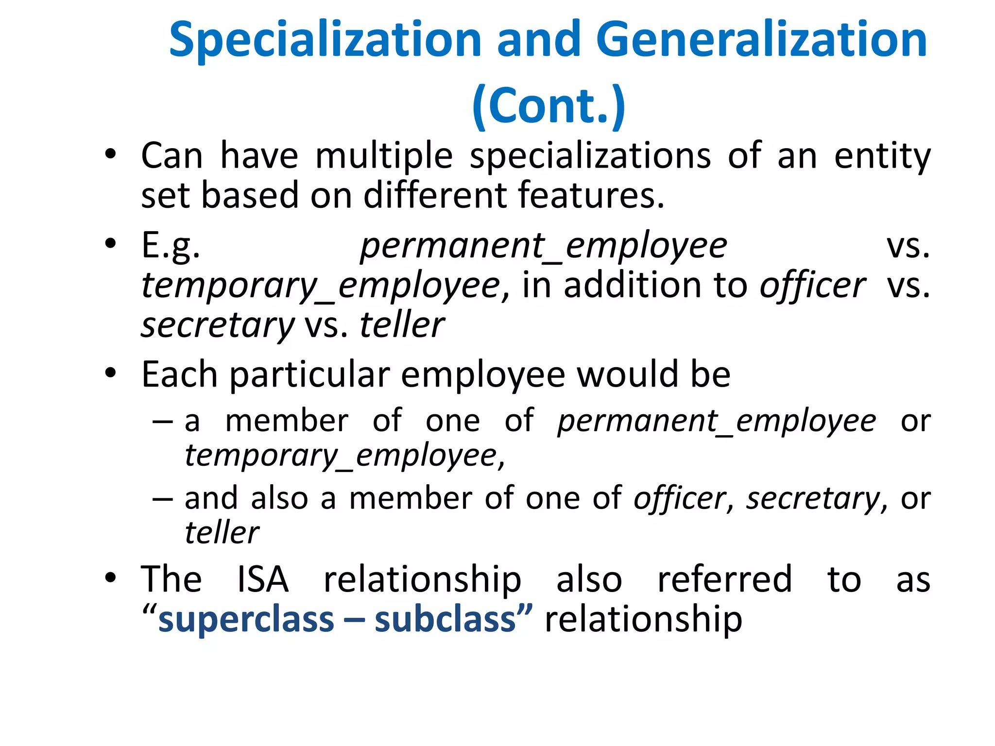 Specialization and Generalization 
(Cont.) 
• Can have multiple specializations of an entity 
set based on different features. 
• E.g. permanent_employee vs. 
temporary_employee, in addition to officer vs. 
secretary vs. teller 
• Each particular employee would be 
– a member of one of permanent_employee or 
temporary_employee, 
– and also a member of one of officer, secretary, or 
teller 
• The ISA relationship also referred to as 
“superclass – subclass” relationship 
 