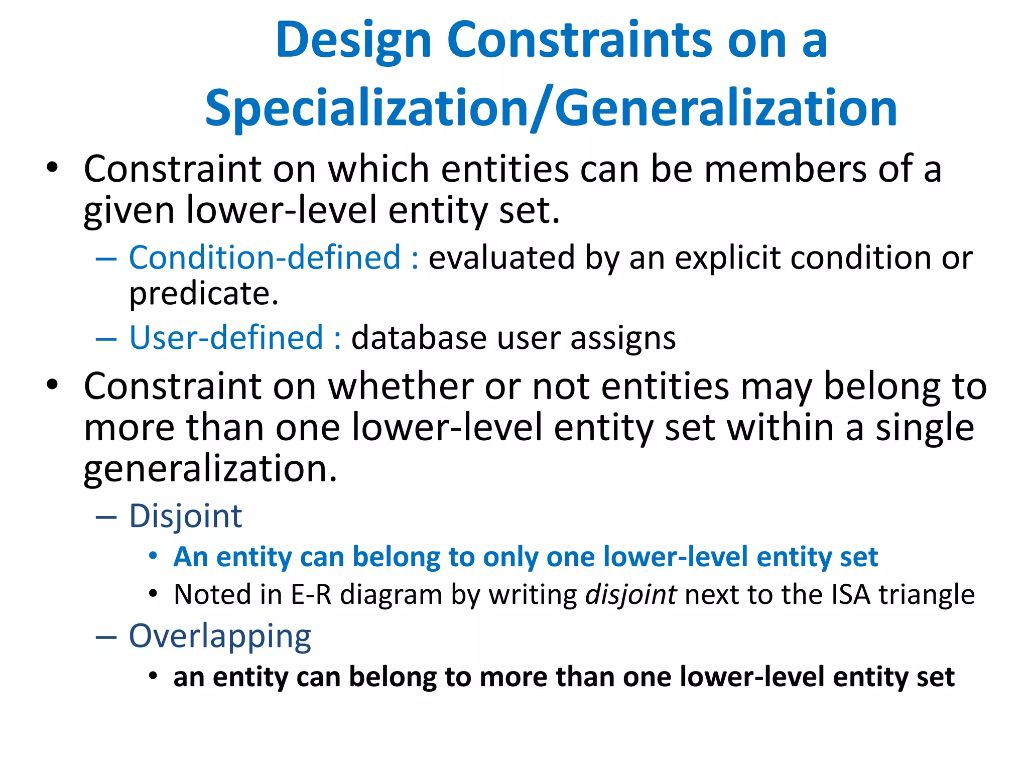 Design Constraints on a 
Specialization/Generalization 
• Constraint on which entities can be members of a 
given lower-level entity set. 
– Condition-defined : evaluated by an explicit condition or 
predicate. 
– User-defined : database user assigns 
• Constraint on whether or not entities may belong to 
more than one lower-level entity set within a single 
generalization. 
– Disjoint 
• An entity can belong to only one lower-level entity set 
• Noted in E-R diagram by writing disjoint next to the ISA triangle 
– Overlapping 
• an entity can belong to more than one lower-level entity set 
 