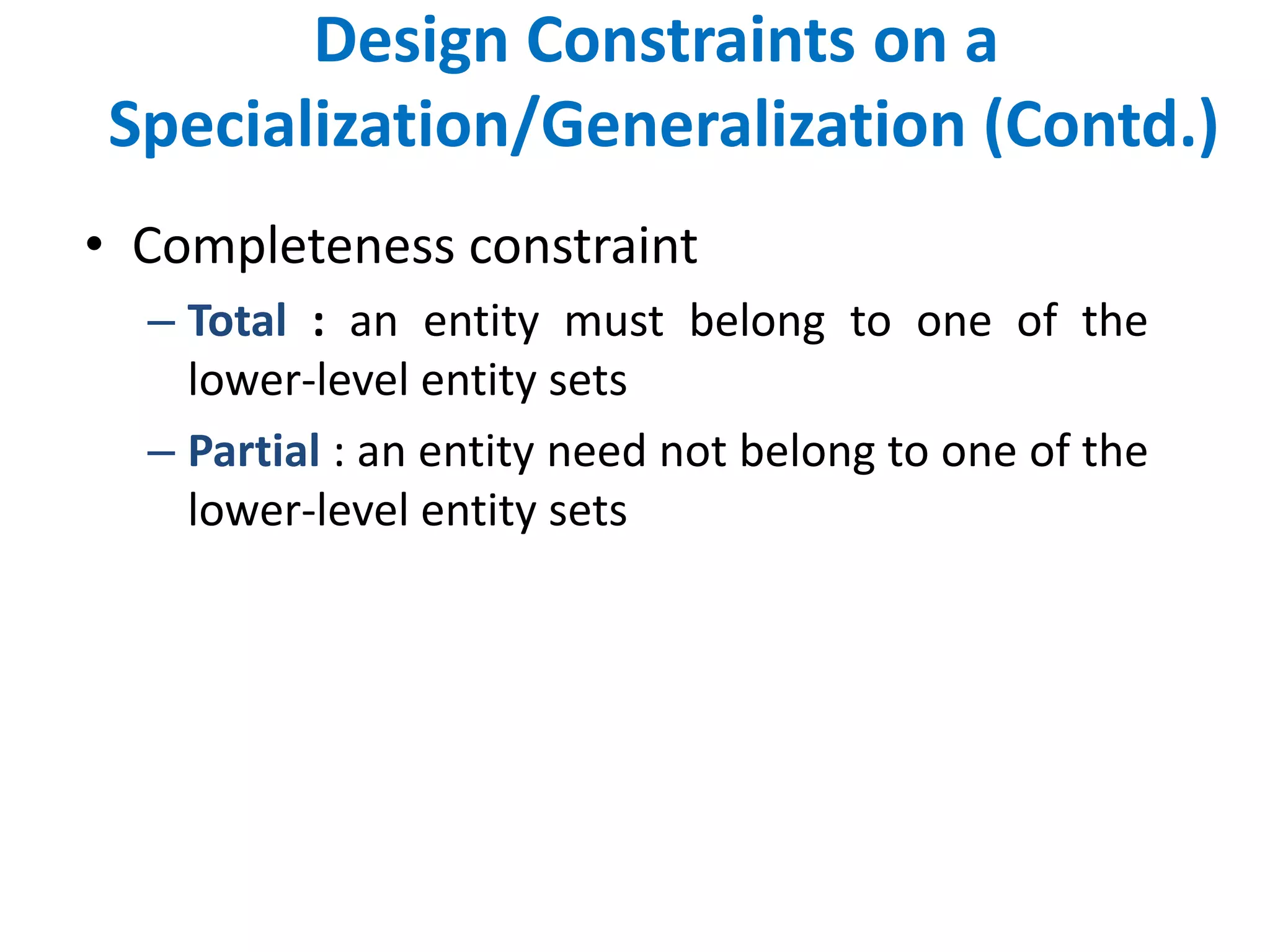 Design Constraints on a 
Specialization/Generalization (Contd.) 
• Completeness constraint 
– Total : an entity must belong to one of the 
lower-level entity sets 
– Partial : an entity need not belong to one of the 
lower-level entity sets 
 