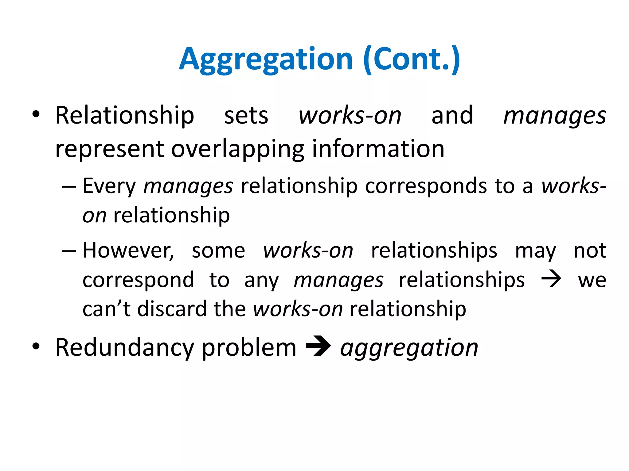 Aggregation (Cont.) 
• Relationship sets works-on and manages 
represent overlapping information 
– Every manages relationship corresponds to a works-on 
relationship 
– However, some works-on relationships may not 
correspond to any manages relationships  we 
can’t discard the works-on relationship 
• Redundancy problem  aggregation 
 