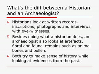 What’s the diff between a Historian and an Archaeologist? Historians look at written records, inscriptions, photographs and interviews with eye-witnesses. Besides doing what a historian does, an archaeologist also looks at artefacts, floral and faunal remains such as animal bones and pollen. Both try to make sense of history while looking at evidences from the past.  